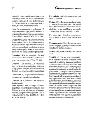 67
exemplo, o proprietário de uma empresa
detransportequenãofiscalizaconvenien-
temente a atuação de seus motoristas, ou
permiteotrânsitodeveículosimprestáveis
eque,porisso,ocasionaacidentes.”
Nota: Do próprio autor Levenhagem: “A
culpainvigilandoéquejustifica,também,a
responsabilidadedospaispordanoscausa-
dosporfilhosmenores”(Op.cit.,p.240).
Culpastrictosensu–“Éanãoobservância
de um dever objetivo de cuidado, quando
as circunstâncias objetivas tornavam pre-
visívelaproduçãodoresultadocriminoso
(oagentenãoqueriaproduzirofatocrimi-
noso,masporfaltadecuidado,produziu).”
Cúmplice–(Lat.tard.complice.)S.m.Co-
autordeumdeterminadofato,podendoser
umcrimeouumdelito(CP,art.29,§§).
Curador–(Lat.curatore.)S.m.Pessoaque
tem, por determinação legal ou judicial, a
obrigação de zelar pelos bens e interesses
dosque,porsimesmos,nãoopodemfazer.
Curadoria–S.f.Lugarondefuncionamos
curadores;oexercíciodesuafunção.
Curatela–(Lat. curatella.) S.f.Omesmo
quecuradoria.
Nota:SegundoClóvisBeviláqua,éoencar-
gopúblico,conferidoporleiaalguém,para
dirigir a pessoa e administrar os bens dos
maiores, que por si só não possam fazê-lo
(CC,arts.242,V,446a448,451,453a455,
462 e 463 a 468).
Curatelado – Adj. S.m. Aquele que está
sujeitoàcuratela.
Custas–S.f.pl.Despesasregulamentadas
pornormas,feitascomapromoçãooureali-
zaçãodeatosforenses,processuais;asque
são feitas registros públicos e as que são
contraapartederrotadanaaçãojudicial.
Custas ex lege – Significa que as custas
devemsersuportadasepagasnaformada
lei.
Custas pro rata – Significa que as custas
devemserpagas,porforçadacondenação,
rateadas por ambas as partes.
Custeio–S.m.Relaçãodedespesas;custea-
mento.
Custódia–S.f. Atoouefeitodecustodiar;
atodecustodiarumpreso,exercendosobre
eleguardaevigilância,quandoemsalalivre,
ouemumestabelecimento,quenãoépro-
priamenteumaprisão,atéaaveriguaçãode
algumdelito;detençãodoumdelinqüente,
guardando-o, protegendo-o e vigiando-o
constantemente,enquantocumpreasuapena
determinadalegalmente;açãodeguardarcoi-
sa que pertença a uma pessoa ou a várias,
quesobcontrato,administrando,cuidando
econservandoatéaentrega,nadatamencio-
nada em contrato, aos seus legítimos pro-
prietários;guardadetítulosevaloresdeque
seincumbembancosousociedadesespecia-
lizadasequetenhamestafinalidade;lugar
ondeseguardacomsegurança,alguémou
algumacoisa,dando-lheproteção.
Culpa in vigilando – Custódia
 