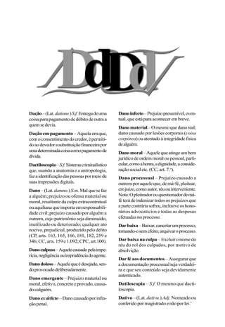 Dação–(Lat.datione.)S.f.Entregadeuma
coisaparapagamentodedébitodeoutraa
quemsedevia.
Dação em pagamento – Aquela em que,
comoconsentimentodocredor,épermiti-
doaodevedorasubstituiçãofinanceirapor
umadeterminadacoisacomopagamentode
dívida.
Dactiloscopia–S.f.Sistemacriminalístico
que, usando a anatomia e a antropologia,
fazaidentificaçãodaspessoaspormeiode
suasimpressõesdigitais.
Dano –(Lat. damno.)S.m.Malquesefaz
a alguém; prejuízo ou ofensa material ou
moral, resultante da culpa extracontratual
ouaquilianaqueimportaemresponsabili-
dade civil; prejuízo causado por alguém a
outrem, cujo patrimônio seja diminuído,
inutilizado ou deteriorado; qualquer ato
nocivo, prejudicial, produzido pelo delito
(CP, arts. 163, 165, 166, 181, 182, 259 e
346;CC,arts.159e1.092;CPC,art.100).
Danoculposo–Aquelecausadopelaimpe-
rícia,negligênciaouimprudênciadoagente.
Danodoloso–Aquelequeédesejado,sen-
doprovocadodeliberadamente.
Dano emergente – Prejuízo material ou
moral,efetivo,concretoeprovado,causa-
doaalguém.
Danoexdelicto–Danocausadoporinfra-
çãopenal.
Danoinfecto–Prejuízopresumível,even-
tual,queestáparaacontecerembreve.
Danomaterial–Omesmoquedanoreal;
dano causado por lesões corporais (coisa
corpórea)ouatentadoàintegridadefísica
dealguém.
Danomoral–Aquelequeatingeumbem
jurídicodeordemmoraloupessoal,parti-
cular,comoahonra,adignidade,aconside-
ração social etc. (CC, art. 7.o
).
Dano processual – Prejuízo causado a
outrem por aquele que, de má-fé, pleitear,
emjuízo,comoautor,réuouinterveniente.
Nota:Opleiteadorouquestionadordemá-
féterádeindenizartodososprejuízosque
apartecontráriasofreu,inclusiveoshono-
rários advocatícios e todas as despesas
efetuadasnoprocesso.
Darbaixa–Baixar,cancelarumprocesso,
tornando-osemefeito;arquivaroprocesso.
Dar baixa na culpa – Excluir o nome do
réu do rol dos culpados, por motivo de
absolvição.
Dar fé aos documentos – Assegurar que
adocumentaçãoprocessualsejaverdadei-
ra e que seu conteúdo seja devidamente
autenticado.
Datiloscopia – S.f. O mesmo que dacti-
loscopia.
Dativo – (Lat. dativu.) Adj. Nomeado ou
conferidopormagistradoenãoporlei.’
 