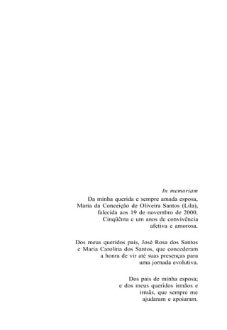 In memoriam
Da minha querida e sempre amada esposa,
Maria da Conceição de Oliveira Santos (Lila),
falecida aos 19 de novembro de 2000.
Cinqüênta e um anos de convivência
afetiva e amorosa.
Dos meus queridos pais, José Rosa dos Santos
e Maria Carolina dos Santos, que concederam
a honra de vir até suas presenças para
uma jornada evolutiva.
Dos pais de minha esposa;
e dos meus queridos irmãos e
irmãs, que sempre me
ajudaram e apoiaram.
 