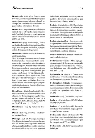 70Debate – Declinatório
Debate – (Fr. debat.) S.m. Disputa, con-
trovérsia, discussão; contenda em que as
partes alegam, num juízo ou tribunal, ra-
zões pró ou contra os fundamentos da es-
pécieoufatosubmetidoàdecisão.
Debateoral–Argumentaçãoverbalapre-
sentada pelos advogados, feita em juízo,
cujafinalidadeéprovar,pormeioderacio-
cínio, concludentes direitos das partes
(CPC, art. 454).
Debênture – (Ing. debenture.) S.f. Título
dedívida;obrigação;documentodaalfân-
dega para recuperar os direitos já pagos;
ordemdepagamentodogoverno.
Debenture–Formacorrentededebênture,
emlínguainglesa.
Nota: Este tipo de documento pode tam-
bém ser emitido pelas sociedades anôni-
mas ou por comanditas, através ações, o
qual vence juros. Geralmente é emitido a
longoprazomediantegarantiadoativoda
tomadora (o que não é obrigatório), po-
dendo ser abonado por hipotecas, penho-
res ou anticreses, isto é, contrato median-
te o qual o devedor entrega ao credor um
imóvel com todos os direitos de recebi-
mentodeseusrendimentosparacompen-
saçãodadívida,aquechamamdeconsig-
naçãoderendimentos.
Decadência – (Lat. decadentia.) S.f. Ex-
tinçãododireitodeoferecerqueixacontra
alguém,pordecursodeprazolegalprefixa-
do para o exercício dele (CC, arts. 161 a
179;CP,art.103;CPC,arts.37e220;CPP,
art. 38; CLT. arts. 11, 119 e 149).
Decadencial – Adj. 2g. Relativo à deca-
dência.
Decair–(Lat.vulg.decadere.)V.t.i.Incor-
reremdecadência.
Decálogo – (Gr. lat. dekálogodecalogu.)
S.m. Conjunto de dez leis, ou mandamen-
tos; leis atribuídas ao legislador Moisés e
chamadasdeleisdeDeus;contémprincípios
morais,filosóficosepolíticosetc.,contidos
naBíbliadopovojudeu,eaceitospelosse-
guidores do Cristo, acreditando-se que
foramdadasporDeusaMoisés.
Decisão–(Lat.decisione.)S.f.Resolução,
determinação,deliberação;asdecisõespar-
ticipam da natureza dos decretos e, parti-
cularmente,dosregulamentos,obrigando
diretamente a hierarquia administrativa e
jamaisadmitemcontralegem.
Decisãointerlocutória–Despachoprofe-
ridopelojuiznoinício,nodecurso(paraso-
lucionarquestõesquepossamocorrerduran-
teotrâmitedoprocesso)enofinaldeste,ter-
minandocomasentençadefinitiva.
Decisãonormativa–Parecerepodernor-
mativoadministrativo.
Declaraçãodavontade–Meiolegal,ge-
ralmenteatravésdedocumentoescrito,pelo
qual uma pessoa manifesta sua vontade,
cujafinalidadeégerarefeitosjurídicos(CC,
arts. 85 e 1.079).
Declaração de ciência – Documento
cientificandooreconhecimentodedébito;
escrituraparadocumentarfatosetc.
Declaração de falência – Sentença pas-
sada por juiz competente, declarando que
ocomercianteestáfalido,deconformidade
com a lei em vigor (Dec.-lei n. 7.661/45,
art. 14).
Declarante – Adj.Quedeclara;depoente.
Declarar–(Lat.declarare.)V.t.d.Esclare-
cer,explicar,aclarar.
Declinar–(Lat.declinare.)V.i.Recusada
jurisdição de um tribunal ou juiz, por in-
competênciadomesmo.
Declinatória– (Fem. substantivado) Ato
dedeclinar;derecusarajurisdiçãodumjuiz
ou tribunal, com a indicação daquele que
for competente (CPC, art. 114).
Declinatório – Adj. Próprio para declinar
jurisdição.
 
