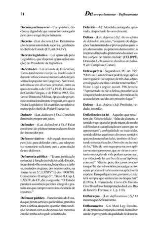 71 Decoroparlamentar–Defloramento
Decoro parlamentar– Compostura, de-
cência,dignidadequeomandatooutorgado
pelopovoexigedoparlamentar.
Decreto–(Lat.decretu.)S.m.Determina-
çãodeumaautoridadesuperior,geralmen-
te chefe de Estado (CF, art. 84, IV).
Decreto legislativo – Lei aprovada pelo
Legislativo,quedispensaaprovação(san-
ção)doPresidentedaRepública.
Decreto-lei – Lei oriunda do Executivo;
forma totalmente exceptiva, inadmissível
duranteofuncionamentonormaldarepre-
sentaçãopopularnoCongresso.NoBrasil,
admitiu-se em diversos períodos, entre os
quais ressalta o de 1937 a 1945, Ditadura
de Getúlio Vargas, e de 1964 a 1985, Go-
verno Ditatorial Militar, épocas de gover-
noconstitucionalmenteirregular,emqueo
PoderLegislativofoiexercidocumulativa-
mentepelochefedoPoderExecutivo.
Deduzir–(Lat.deducere.)V.t.d.Concluir;
diminuir;proporemjuízo.
Defender – (Lat. defendere.) V.t.d. Falar
emabonode;pleitearintercessãoemfavor
de;intercederpor.
Defensor dativo – Advogado nomeado
pelojuiz,paradefenderoréu,quenãopos-
suinumeráriosuficienteparaacontratação
deumdefensor.
Defensoria pública – “É uma instituição
essencialàfunçãojurisdicionaldoEstado,
incumbindo-lheaorientaçãojurídicaeadefe-
sa,emtodososgraus,dosnecessitados,na
formadoart.5.o
,LXXIV”(Lein.1000/50).
Comentário:Oartigo5.o
,TítuloII,Cap.I,
LXXIV, da CF, diz o seguinte: “O Estado
prestaráassistênciajurídicaintegralegra-
tuitaaosquecomprovareminsuficiênciade
recursos.”
Defensorpúblico –FuncionáriodoEsta-
doqueprestaserviçosjudiciáriosgratuitos
paraadefesadaquelesquenãotêmcondi-
çãodearcarcomasdespesasdosmesmos
ounãotenhaadvogadoconstituído.
Deferido–Adj.Atendido,outorgado,apro-
vado,despachadofavoravelmente.
Defesa – (Lat. defensa.) S.f. Ato ou efeito
dedefender;emjuízo,“conjuntodealega-
çõesfundamentadaseprovaspelasquaiso
réu demonstra, ou procura demonstrar, a
improcedênciadaspretensõesdoautorso-
breoobjetododireitoemlide”(FELIPPE,
Donaldo J. Dicionário Jurídico de bolso.
9.ed.Campinas:Conan).
Defesaprévia–SegundooCPC,art.395:
“Oréuouoseudefensorpoderá,logoapóso
interrogatórioounoprazodetrêsdias,ofere-
ceralegaçõesescritasearrolartestemunhas.”
Nota: Logo a seguir, no art. 396, temos:
“Apresentadaounãoadefesa,proceder-se-á
àinquiriçãodastestemunhas,devendoasda
acusaçãoserouvidasemprimeirolugar.”
Defeso – (Lat. defesu.) Adj. Proibido, ve-
dado,interdito.
Deficiências da lei – Aquelas que resul-
tem de: Obscuridade, “falta de clareza, o
sentidovagoquealeipodetrazer,demodo
adificultarasuaaplicaçãoaoscasosquese
apresentam”; ambigüidade ou indecisão,
sentidodúbio,equívoco;diversossentidos
quepodemresultardalei,tambémdificul-
tandoasuaaplicação; Omissãooulacuna
dalei,“faltadeumaregraprecisaparaapli-
car-seaumcasonovo,queasváriasecons-
tantesmutaçõesdavidapodemapresentar;
éosilênciodaleiemfacedeumahipótese
corrente”;“diante,pois,doscasosconcre-
tosquelhesãosubmetidosparajulgamento,
o juiz procurará na lei a norma aplicável à
espécie.Emqualquercaso,portanto,ojuiz
terá sempre que sentenciar ou despachar”
(LIMA, J. Franzen de. Curso De Direito
CivilBrasileiro:InterpretaçãodasLeis.Rio
deJaneiro:Forense,v.1,p.110).
Defloração – (Lat. defloratione.) S.f. O
mesmoquedefloramento.
Defloramento – S.m. Med. Leg.Resulta-
dodaprimeiraconjunçãocarnaldamulher
aindavirgem;perdadaqualidadededonzela;
 