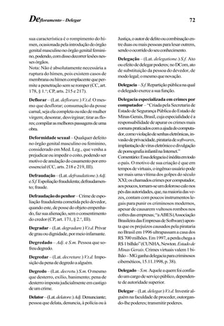 72Defloramento–Delegar
sua característica é o rompimento do hí-
men,ocasionadapelaintroduçãodoórgão
genitalmasculinonoórgãogenitalfemini-
no,podendo,comdissodecorrerlesõesnes-
sesórgãos.
Nota: Não é absolutamente necessária a
ruptura do hímen, pois existem casos de
membranaouhímencomplacentequeper-
miteapenetraçãosemseromper(CC,art.
178, § 1.o
; CP, arts. 215 e 217).
Deflorar – (Lat. deflorare.) V.t.d. Omes-
mo que desflorar; consumação da posse
carnal,sejaelacompletaounãodemulher
virgem;desonrar,desvirginar;tirarasflo-
res;compilarasmelhorespassagensdeuma
obra.
Deformidade sexual – Qualquer defeito
no órgão genital masculino ou feminino,
considerado em Med. Leg., que venha a
prejudicarouimpedirocoito,podendoser
motivodeanulaçãodocasamentoporerro
essencial (CC, arts. 218 e 219, III).
Defraudação–(Lat.defraudatione.)Adj.
eS.f.Espoliaçãofraudulenta;defraudamen-
to;fraude.
Defraudaçãodopenhor–Crimedeespo-
liaçãofraudulentacometidapelodevedor,
quandoeste,depossedoobjetoempenha-
do,fazsuaalienação,semoconsentimento
do credor (CP, art. 171, § 2.o
, III).
Degradar–(Lat.degradare.)V.t.d.Privar
degrauoudignidade,pormeioinfamante.
Degredado – Adj. e S.m. Pessoa que so-
freudegredo.
Degredar – (Lat. decretare.)V.t.d. Impo-
siçãodapenadedegredoaalguém.
Degredo – (Lat. decretu.) S.m. Omesmo
que desterro, exílio, banimento; pena de
desterroimpostajudicialmenteemcastigo
deumcrime.
Delator–(Lat.delatore.)Adj.Denunciante;
pessoaquedelata,denuncia,àpolíciaouà
Justiça,oautordedelitooucombinaçãoen-
treduasoumaispessoasparalesaroutrem,
sendooocorridodoseuconhecimento.
Delegação – (Lat. delegatione.) S.f. Ato
ouefeitodedelegarpoderes;noDCom,ato
de substituição da pessoa do devedor, de
modolegal;omesmoquenovação.
Delegacia–S.f.Repartiçãopúblicanaqual
odelegadoexerceasuafunção.
Delegacia especializada em crimes por
computador –“CriadapelaSecretaria de
EstadodeSegurançaPúblicadoEstadode
MinasGerais,Brasil,cujaespecialidadeéa
responsabilidadedeapuraroscrimesmais
comunspraticadoscomaajudadocomputa-
dor,comoviolaçãodesenhaseletrônicas,in-
vasãodeprivacidade,piratariadesoftwares,
implantaçãodevíruseletrônicoedivulgação
depornografiainfantilnaInternet.”
Comentário:Essadelegaciaéinéditaemtodo
o país. O motivo de sua criação é que em
temposdevirtuais,oingênuousuáriopode
ser mais uma vítima dos golpes do século
XXI;oschamadoscrimesporcomputador,
aospoucos,tornam-seumdolorosocalonos
pésdasautoridades,que,namaioriadasve-
zes, contam com poucos instrumentos le-
gais para punir os criminosos modernos,
apesar de causarem vultosos rombos nos
cofresdasempresas;“aABES(Associação
BrasileiradasEmpresasdeSoftware)apon-
taqueosprejuízoscausadospelapirataria
no Brasil em 1996 ultrapassam a casa dos
R$700milhões.Em1997,aperdachegaa
R$1bilhão”(CUNHA,Newton.Estadode
MinasGerais.Crimesvirtuaisvalem1bi-
lhão–MGganhadelegaciaparacriminosos
cibernéticos,15.11.1998,p.38).
Delegado–S.m.Aqueleaquemfoiconfia-
doumcargodeserviçopúblico,dependen-
te de autoridade superior.
Delegar–(Lat. delegar.)V.t.d.Investiral-
guémnafaculdadedeproceder,outorgan-
do-lhepoderes;transmitirpoderes.
 