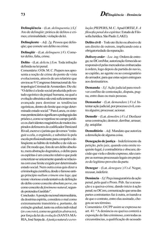 73 Delinqüência – Denúncia
Delinqüência – (Lat. delinquentia.) S.f.
Ato de delinqüir; prática de delitos e cri-
mes;criminalidade;violaçãodalei.
Delinqüente –Adj. 2g. Pessoa que delin-
qüe;quecometeumdelitooucrime.
Delinqüir – (Lat. delinquere.)V.i. Come-
terdelito,falta,crime.
Delito –(Lat.delictu.)S.m. Todainfração
definidanaleipenal.
Comentário:ODr.M.C.Piepersnosapre-
senta a noção de crime do ponto de vista
evolucionista,atravésdeumrelatórioque
enviouaoVCongressoInternacionaldeAn-
tropologiaCriminaldeAmsterdam.Dizele:
“Odelitoéalesãosocialproduzidapeloes-
tadoegoísticodapsiquêhumana,naquala
evoluçãoaltruísticanãoestásuficientemente
avançada para dominar as tendências
egoísticas,dentrodolimitequeexigedeter-
minadoestadosocial.”ParaLanza,ossiste-
maspenitenciáriossignificamapedagogiadas
prisõese,comoserepetissenocampojurídi-
coosclarividentesmagistériosdemuitosins-
piradosdefensoresdocodificadorDenizard
Rivail,escreveojuristaquedevemos“extin-
guir a cela, o ergástulo, e substituí-lo pela
escolaprofissionalizanteparacompelirode-
linqüenteaohábitodotrabalhoedavidaso-
cial.Demodoque,foradeumdelitoabsolu-
to,meraabstraçãodogmática,odelitopara
osespíritaséumconceitorelativoquepode
concretizar-seunicamentequandoserelacio-
nacomesselimiteexigidopordeterminado
estadosocial.Nemoutracoisaquisdizera
criminologiacientífica,desdeofamosoanti-
goprincípio nullumcrimemsinelege,que
resistevitoriosoatodatentativadedefinição
dodelitocomoconceitoabsolutoperse,ou
comoconceitodefenômenonatural,segun-
dopretendeuGaráfalo”.
Conclusão:Aposiçãoracionalintermediária,
dadoutrinaespírita,consideraomalcomo
extremamente transitório e, portanto, de
extinçãogradual,tantonaesferaindividual
(inconcreto),comonogeral(inabstracto),
porforçadaleideevolução(SANTAMA-
RIA,JoséSerpade.Ajustiçanaturaleaevo-
lução;PIEPERS,M.C.ApudORTIZ,F.A
filosofiapenaldosespíritas:EstudodeFilo-
sofiaJurídica.SãoPaulo:LAKE).
Delito civil–Todoatoilícitoouabusivode
um direito de outrem, implicando este a
obrigatoriedadedareparação.
Deliveryorder–Loc.ing.Ordemdeentre-
ga;noDComMar,autorizaçãofornecidaao
responsávelpelasmercadoriasembarcadas
à ordem, logo depois da partida do navio,
ao capitão, ao agente ou ao consignatário
doarmador,paraqueestassejamentregues
aosdestinatários.
Demanda – S.f. Ação judicial para resol-
ver conflito de contestação, disputa, pug-
na, entre duas ou mais pessoas.
Demandar – (Lat. demandare.)V.t.d. In-
tentaraçãojudicial,porprocessocivil,con-
traalguém;processar;acionar.
Demolir–(Lat.demolire.)V.t.d.Desfazer
umaconstrução;destruir,derribar,arrasar;
fig.aniqüilar.
Demolitório–Adj.Mandatoqueautoriza
ademoliçãodealgumacoisa.
Denegaçãodejustiça–Indeferimentoda
petição, pelo juiz, quando esta omite re-
quisitolegal,écontraditóriaeobscura;de-
cisãoqueviolaodireitoexpresso,nãocum-
preasnormasprocessuaislegaisemprejuí-
zo do legítimo proveito da parte.
Denegar – (Lat. denegare.) V.t.d. Negar,
recusar,indeferir.
Denúncia–S.f.Peçainauguratóriadaação
penal, pela qual o Prom. Púb. faz a acusa-
ção e a queixa-crime, dando início à ação
penal;noDCom,comunicaçãoqueumadas
partescontratantesfazàoutra,avisando-a
dequeocontrato,entreelasassinado,che-
gouaoseutérmino.
Comentário: O CPP assim se expressa no
art. 41: “A denúncia ou queixa conterá a
exposiçãodofatocriminoso,comtodasas
circunstâncias, a qualificação do acusado
 