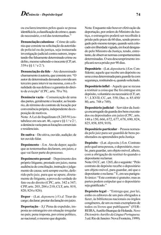 74Denúncia – Depósito legal
ou esclarecimentos pelos quais se possa
identificá-lo,aclassificaçãodocrimee,quan-
donecessário,oroldastestemunhas.”
Denunciaçãocaluniosa –Crimedecalú-
niaqueconsistenasolicitaçãodaautorida-
de policial ou da justiça, seja instaurada
investigaçãojudicialcontraoutrem,impu-
tando-lhefalsamentedeterminadocrimeou
delito,mesmosabendo-oinocente(CP,art.
339 e §§ 1.o
e 2.o
).
Denunciação da lide – Ato denominado
chamamentoàautoria,queconsisteem:“O
autordedeterminadademandaconvidaum
terceiro para intervir na mesma, com a fi-
nalidadedasuadefesaeagarantiadodirei-
to de evicção” (CPC, arts. 70 a 76).
Denúncia vazia – Comunicação de uma
daspartes,geralmenteolocador,aolocatá-
rio,dotérminodocontratodelocaçãopor
conveniênciaprópria,independentedaex-
posiçãodemotivos.
Nota: A Lei do Inquilinato (8.245/91) es-
tabeleceemseuart.46, capute§§1.o
e2.o
,
adenúnciavaziaparaaslocaçõescomerciais
eresidenciais.
Deoutiva–Deoitiva,ouvido,audição;de
terouvidofalar.
Depoimento – S.m. Ato de depor; aquilo
que as testemunhas declaram, em juízo, e
que vai fazer parte do processo.
Depoimento pessoal – Depoimento dos
própriolitigante,prestadoemjuízo,numa
audiênciadeconciliação,instruçãoejulga-
mentodecausa;serásempreescrito,defe-
rido pelo juiz, para que se apure, direta-
mente do litigante, a prova da verdade do
fato ou do direito (CPC, arts. 342 a 347;
CPP, arts. 203, 204 e 210; CLT, arts. 819,
820, 824 e 826).
Depor – (Lat. deponere.) V.t.d. Tirar do
cargo;declarar;prestardeclaraçãoemjuízo.
Deportação – S.f. Pena de expulsão, im-
posta ao estrangeiro em situação irregular
no país; pena imposta, por crime político,
aonacional;omesmoquedegredo.
Nota: Enquanto não houver efetivação da
deportação,porordemdoMinistrodaJus-
tiça, o estrangeiro poderá ser recolhido à
prisãopeloprazode60dias,sendoprorro-
gadopelomesmotempo,quandoserácolo-
cadoemliberdadevigiada,emlocaldesigna-
do pelo Ministro da Justiça, tendo, entre-
tanto,deobservarnormascomportamentais
determinadas.Oseudescumprimentoim-
plicaránovaprisãopor90dias.
Depositário–(Lat.depositariu.)S.m.Con-
fidente;aquelequerecebeumdepósitoou
umacoisadeterminadaparaguardá-lacom
segurança,restituindo-a,quandosolicitado.
Depositárioinfiel–Aquelequeserecusa
a restituir a coisa que lhe foi entregue em
depósito,voluntárioounecessário(CF,art.
5.o
, LXVII; CC, art. 558; Dec. n. 85.450/
80, arts. 748 e 749).
Depositário judicial – Servidor da Justi-
çaencarregadodaguardadosbensexecuta-
dos ou depositados em juízo (CPC, arts.
148 a 150, 666, 672, 677, 678, 690, 824,
825, 858, 859, 919).
Depositário particular–Pessoanomea-
da pelo juiz para ser guardiã de bens pe-
nhoradosouapreendidospelaJustiça
Depósito – (Lat. depositu.) S.m. Contrato
peloqualumapessoa,odepositário,rece-
be,paraguardar,umobjetomóvel,alheio,
com a obrigação de restituí-lo quando o
depositantereclamar.
Nota:OCC,art.1265,dizoseguinte:“Pelo
contrato de depósito recebe o depositário
um objeto móvel, para guardar, até que o
depositanteoreclame.”E,emseuparágra-
fo único: “Este contrato é gratuito; mas as
partes podem estipular que o depositário
sejagratificado.”
Depósito legal – “Entrega que, por lei,
estão os editores de um país obrigados a
fazer, às bibliotecas nacionais ou órgãos
congêneres,deumoumaisexemplaresde
todos os livros que publiquem” (FER-
REIRA,AurélioBuarquedeHolanda.Novo
DicionárioAuréliodaLínguaPortuguesa.
3.ed.RiodeJaneiro:NovaFronteira,1999).
 