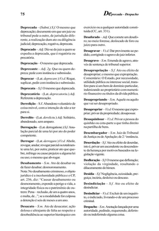 75 Deprecada–Despacho
Deprecada – (Subst.) S.f. O mesmo que
deprecação;documentoemqueumjuizou
tribunal pede a outro, de jurisdição dife-
rente, a realização dum ato ou diligência
judicial;deprecação,rogativa,deprecata.
Deprecado–Adj.Diz-sedojuizaquemse
expediu a deprecada, que é rogatória ou
precatória.
Deprecação–Omesmoquedeprecada.
Deprecante – Adj. 2g. Que ou quem de-
preca;pedecominstânciaesubmissão.
Deprecar–(Lat. deprecare.)V.t.d.Rogar,
suplicar,pedircominstânciaesubmissão.
Deprecata–S.f.Omesmoquedeprecada.
Deprecatório – (Lat. deprecatoriu.) Adj.
Referenteadeprecação.
Derrelição–S.f.Abandonovoluntáriode
coisa móvel, com a intenção de não a ter
para si.
Derrelito–(Lat.derelictu.)Adj.Solitário,
abandonado,semamparo.
Derrogação–(Lat.derrogatione.)S.f.Anu-
lação parcial de uma lei por ato do poder
competente.
Derrogar–(Lat.derrogare.)V.t.d.Abolir,
revogar,anular;revogarparcialoutotalmen-
te uma lei, por outra; praticar ato que que-
bre,infringeoucauseprejuízoaalgumalei
ouuso;omesmoqueab-rogar.
Desabamento – S.m. Ato de desabar ou
defazerdesabar;desmoronamento.
Nota:Nodesabamentocriminoso,oobjeto
jurídico é a incolumidade pública e o CP,
art. 256, diz: “Causar desabamento ou
desmoramento,expondoaperigoavida,a
integridade física ou o patrimônio de ou-
trem:Pena–reclusão,deumaquatroanos,
emulta,de...”;seamodalidadeforculposa
adetençãoéseisdemesesaumano.
Desacato – S.m. Ato de desacatar; ação
dolosa e ultrajante de falta ao respeito e
desobediênciaaosuperiorhierárquicoem
exercícioouaqualquerautoridadeconsti-
tuída (CC, art. 331).
Desaforado–Adj.Quecometeumdesafo-
ro; no meio forense, deslocado de foro ou
juízo para outro.
Desagravar–V.t.d.Darprovimentoaope-
dido,corrigindooagravodojuizinferior.
Desagravo–S.m.Emendadeagravo,atra-
vés de sentença de tribunal superior.
Desapropriação – S.f. Ato ou efeito de
desapropriar;omesmoqueexpropriação.
Comentário: O Estado, por necessidade,
utilidadepúblicaouinteressesocial,trans-
fereparasiumbemdedomínioparticular,
indenizandoaoproprietáriocomnumerá-
rio financeiro ou títulos da dívida pública.
Desapropriando–S.m.Aqueleouaquilo
que vai ser desapropriado.
Desapropriar–V.t.d.Omesmoqueexpro-
priar;privardapropriedade;desapossar.
Desaquinhoar –V.t.d. Privar a pessoa do
quinhão ou cota-parte a que tinha direito
na partilha de bens.
Desembargador – S.m. Juiz do Tribunal
deJustiçaoudeApelação;de2.a
instância.
Deserdação–S.f.Atoouefeitodedeserdar,
istoé,privarumascendenteoudescenden-
te da herança por motivos baseados na le-
gislaçãovigente.
Desfloração–S.f.Omesmoquedefloração;
violação da virgindade, resultando o
dilaceramentodohímen.
Desídia–S.f.Negligência,ociosidade,pre-
guiça;incúria,desleixooudescaso.
Desindiciação – S.f. Ato ou efeito de
desindiciar.
Desindiciar–V.t.d.Excluirdeuminquéri-
to,oindiciado,livrando-odeumprocesso
criminal.
Despacho–S.m.Anotaçãolançadaporuma
autoridade,pedindo,requerendo,deferin-
doouindeferindoalgumacoisa.
 