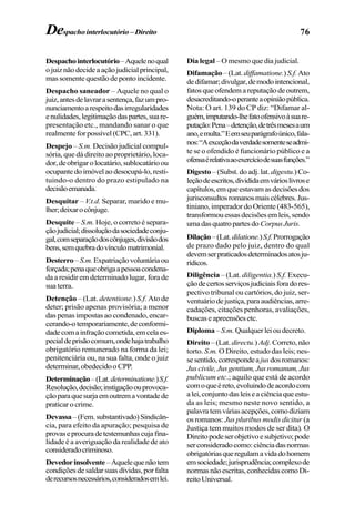 76Despachointerlocutório –Direito
Despachointerlocutório–Aquelenoqual
ojuiznãodecideaaçãojudicialprincipal,
mas somente questão de ponto incidente.
Despacho saneador – Aquele no qual o
juiz,antesdelavrarasentença,fazumpro-
nunciamentoarespeitodasirregularidades
enulidades,legitimaçãodaspartes,suare-
presentação etc., mandando sanar o que
realmente for possível (CPC, art. 331).
Despejo – S.m. Decisão judicial compul-
sória, que dá direito ao proprietário, loca-
dor,deobrigarolocatário,sublocatárioou
ocupantedoimóvelaodesocupá-lo,resti-
tuindo-o dentro do prazo estipulado na
decisãoemanada.
Desquitar – V.t.d. Separar, marido e mu-
lher;deixarocônjuge.
Desquite – S.m. Hoje, o correto é separa-
çãojudicial;dissoluçãodasociedadeconju-
gal,comseparaçãodoscônjuges,divisãodos
bens,semquebradovínculomatrimonial.
Desterro–S.m.Expatriaçãovoluntáriaou
forçada;penaqueobrigaapessoacondena-
da a residir em determinado lugar, fora de
sua terra.
Detenção – (Lat. detentione.) S.f. Ato de
deter; prisão apenas provisória; a menor
das penas impostas ao condenado, encar-
cerando-otemporariamente,deconformi-
dadecomainfraçãocometida,emcelaes-
pecialdeprisãocomum,ondehajatrabalho
obrigatório remunerado na forma da lei;
penitenciária ou, na sua falta, onde o juiz
determinar,obedecidooCPP.
Determinação–(Lat.determinatione.)S.f.
Resolução,decisão;instigaçãoouprovoca-
çãoparaquesurjaemoutremavontadede
praticarocrime.
Devassa–(Fem.substantivado)Sindicân-
cia, para efeito da apuração; pesquisa de
provaseprocuradetestemunhascujafina-
lidade é a averiguação da realidade de ato
consideradocriminoso.
Devedorinsolvente–Aquelequenãotem
condiçõesdesaldarsuasdívidas,porfalta
derecursosnecessários,consideradosemlei.
Dia legal – O mesmo que dia judicial.
Difamação –(Lat.diffamatione.)S.f.Ato
dedifamar;divulgar,demodointencional,
fatosqueofendemareputaçãodeoutrem,
desacreditando-operanteaopiniãopública.
Nota: O art. 139 do CP diz: “Difamar al-
guém,imputando-lhefatoofensivoàsuare-
putação:Pena–detenção,detrêsmesesaum
ano,emulta.”Eemseuparágrafoúnico,fala-
nos:“Aexceçãodaverdadesomenteseadmi-
te se o ofendido é funcionário público e a
ofensaérelativaaoexercíciodesuasfunções.”
Digesto –(Subst.doadj.lat. digestu.) Co-
leçãodeescritos,divididaemvárioslivrose
capítulos,emqueestavamasdecisõesdos
jurisconsultosromanosmaiscélebres.Jus-
tiniano, imperador do Oriente (483-565),
transformouessasdecisõesemleis,sendo
umadasquatropartesdo CorpusJuris.
Dilação–(Lat.dilatione.)S.f.Prorrogação
de prazo dado pelo juiz, dentro do qual
devemserpraticadosdeterminadosatosju-
rídicos.
Diligência – (Lat. diligentia.) S.f. Execu-
çãodecertosserviçosjudiciaisforadores-
pectivo tribunal ou cartórios, do juiz, ser-
ventuáriodejustiça,paraaudiências,arre-
cadações, citações penhoras, avaliações,
buscaseapreensõesetc.
Diploma–S.m.Qualquerleioudecreto.
Direito –(Lat. directu.)Adj. Correto,não
torto. S.m. O Direito, estudo das leis; nes-
sesentido,correspondeajusdosromanos:
Juscivile,Jusgentium,Jusromanum,Jus
publicum etc.; aquilo que está de acordo
comoqueéreto,evoluindodeacordocom
alei,conjuntodasleiseaciênciaqueestu-
da as leis; mesmo neste novo sentido, a
palavratemváriasacepções,comodiziam
os romanos: Jus pluribus modis dicitur (a
Justiça tem muitos modos de ser dita). O
Direitopodeserobjetivoesubjetivo;pode
serconsideradocomo:ciênciadasnormas
obrigatóriasqueregulamavidadohomem
emsociedade;jurisprudência;complexode
normasnãoescritas,conhecidascomoDi-
reitoUniversal.
 