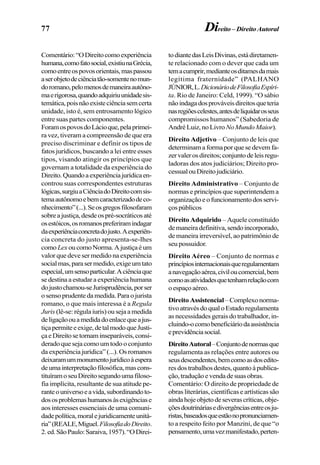 77 Direito – Direito Autoral
Comentário:“ODireitocomoexperiência
humana,comofatosocial,existiunaGrécia,
comoentreospovosorientais,maspassou
aserobjetodeciênciatão-somentenomun-
doromano,pelomenosdemaneiraautôno-
maerigorosa,quandoadquiriuunidadesis-
temática,poisnãoexisteciênciasemcerta
unidade, isto é, sem entrosamento lógico
entre suas partes componentes.
ForamospovosdoLácioque,pelaprimei-
ra vez, tiveram a compreensão de que era
preciso discriminar e definir os tipos de
fatos jurídicos, buscando a lei entre esses
tipos, visando atingir os princípios que
governam a totalidade da experiência do
Direito.Quandoaexperiênciajurídicaen-
controu suas correspondentes estruturas
lógicas,surgiuaCiênciadoDireitocomsis-
temaautônomoebemcaracterizadodeco-
nhecimento”(...).Seosgregosfilosofaram
sobreajustiça,desdeospré-socráticosaté
osestóicos,osromanospreferiramindagar
daexperiênciaconcretadojusto.Aexperiên-
cia concreta do justo apresenta-se-lhes
comoLexoucomoNorma.Ajustiçaéum
valor que deve ser medido na experiência
socialmas,parasermedido,exigeumtato
especial,umsensoparticular.Aciênciaque
se destina a estudar a experiência humana
dojustochamou-seJurisprudência,porser
osensoprudentedamedida.Paraojurista
romano, o que mais interessa é a Regula
Juris (lê-se: régula iuris) ou seja a medida
deligaçãoouamedidadoenlacequeajus-
tiçapermiteeexige,detalmodoqueJusti-
çaeDireitosetornaminseparáveis,consi-
derado que seja como um todo o conjunto
da experiência jurídica” (...). Os romanos
deixaramummonumentojurídicoàespera
deumainterpretaçãofilosófica,mascons-
tituíramoseuDireitosegundoumafiloso-
fia implícita, resultante de sua atitude pe-
ranteouniversoeavida,subordinandoto-
dososproblemashumanosàsexigênciase
aos interesses essenciais de uma comuni-
dadepolítica,moralejuridicamenteunitá-
ria”(REALE,Miguel.FilosofiadoDireito.
2.ed.SãoPaulo:Saraiva,1957).“ODirei-
todiantedasLeisDivinas,estádiretamen-
te relacionado com o dever que cada um
temacumprir,medianteosditamesdamais
legítima fraternidade” (PALHANO
JÚNIOR,L.DicionáriodeFilosofiaEspíri-
ta. Rio de Janeiro: Celd, 1999). “O sábio
nãoindagadosprováveisdireitosqueteria
nasregiõescelestes,antesdeliquidarosseus
compromissos humanos” (Sabedoria de
AndréLuiz,noLivro NoMundoMaior).
Direito Adjetivo – Conjunto de leis que
determinam a forma por que se devem fa-
zervalerosdireitos;conjuntodeleisregu-
ladoras dos atos judiciários; Direito pro-
cessualouDireitojudiciário.
Direito Administrativo – Conjunto de
normas e princípios que superintendem a
organizaçãoeofuncionamentodosservi-
çospúblicos
Direito Adquirido – Aquele constituído
demaneiradefinitiva,sendoincorporado,
de maneira irreversível, ao patrimônio de
seu possuidor.
Direito Aéreo – Conjunto de normas e
princípiosinternacionaisqueregulamentam
anavegaçãoaérea,civiloucomercial,bem
comoasatividadesquetenhamrelaçãocom
oespaçoaéreo.
Direito Assistencial–Complexonorma-
tivoatravésdoqualoEstadoregulamenta
as necessidades gerais do trabalhador, in-
cluindo-ocomobeneficiáriodaassistência
eprevidênciasocial.
DireitoAutoral–Conjuntodenormasque
regulamenta as relações entre autores ou
seusdescendentes,bemcomoasdosedito-
resdostrabalhosdestes,quantoàpublica-
ção,traduçãoevendadesuasobras.
Comentário: O direito de propriedade de
obras literárias, científicas e artísticas são
aindahojeobjetodeseverascríticas,obje-
çõesdoutrináriasedivergênciasentreosju-
ristas,baseadosqueestãonopronunciamen-
to a respeito feito por Manzini, de que “o
pensamento,umavezmanifestado,perten-
 