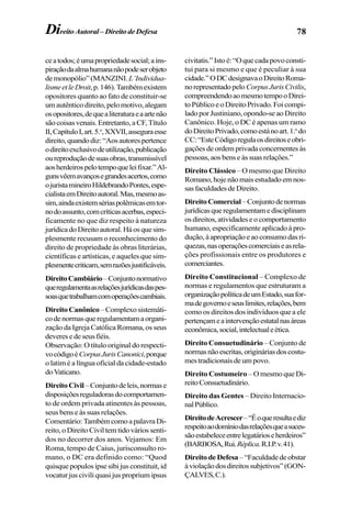 78DireitoAutoral–DireitodeDefesa
ceatodos;éumapropriedadesocial;ains-
piraçãodaalmahumananãopodeserobjeto
demonopólio”(MANZINI.L’Individua-
lismeetleDroit,p.146).Tambémexistem
opositores quanto ao fato de constituir-se
umautênticodireito,pelomotivo,alegam
osopositores,dequealiteraturaeaartenão
são coisas venais. Entretanto, a CF, Título
II,CapítuloI,art.5.o
,XXVII,asseguraesse
direito,quandodiz:“Aosautorespertence
odireitoexclusivodeutilização,publicação
oureproduçãodesuasobras,transmissível
aosherdeirospelotempoqueleifixar.”Al-
gunsvêemavançosegrandesacertos,como
ojuristamineiroHildebrandoPontes,espe-
cialistaemDireitoautoral.Mas,mesmoas-
sim,aindaexistemsériaspolêmicasemtor-
nodoassunto,comcríticasacerbas,especi-
ficamente no que diz respeito à natureza
jurídicadoDireitoautoral.Háosquesim-
plesmente recusam o reconhecimento do
direito de propriedade às obras literárias,
científicas e artísticas, e aqueles que sim-
plesmentecriticam,semrazõesjustificáveis.
DireitoCambiário–Conjuntonormativo
queregulamentaasrelaçõesjurídicasdaspes-
soasquetrabalhamcomoperaçõescambiais.
DireitoCanônico–Complexosistemáti-
codenormasqueregulamentamaorgani-
zação da Igreja Católica Romana, os seus
deveresedeseusfiéis.
Observação: O título original do respecti-
vocódigoéCorpusJurisCanonici,porque
o latim é a língua oficial da cidade-estado
doVaticano.
DireitoCivil–Conjuntodeleis,normase
disposiçõesreguladorasdocomportamen-
to de ordem privada atinentes às pessoas,
seus bens e às suas relações.
Comentário:TambémcomoapalavraDi-
reito, o Direito Civil tem tido vários senti-
dos no decorrer dos anos. Vejamos: Em
Roma, tempo de Caius, jurisconsulto ro-
mano, o DC era definido como: “Quod
quisque populos ipse sibi jus constituit, id
vocaturjusciviliquasijuspropriumipsus
civitatis.”Istoé:“Oquecadapovoconsti-
tui para si mesmo e que é peculiar à sua
cidade.”ODCdesignavaoDireitoRoma-
norepresentadopeloCorpusJurisCivilis,
compreendendoaomesmotempooDirei-
toPúblicoeoDireitoPrivado.Foicompi-
lado por Justiniano, opondo-se ao Direito
Canônico. Hoje, o DC é apenas um ramo
doDireitoPrivado,comoestánoart.1.o
do
CC:“EsteCódigoregulaosdireitoseobri-
gações de ordem privada concernentes às
pessoas, aos bens e às suas relações.”
Direito Clássico – O mesmo que Direito
Romano,hojenãomaisestudadoemnos-
sasfaculdadesdeDireito.
DireitoComercial–Conjuntodenormas
jurídicasqueregulamentamedisciplinam
osdireitos,atividadeseocomportamento
humano, especificamente aplicado à pro-
dução,àapropriaçãoeaoconsumodasri-
quezas,nasoperaçõescomerciaiseasrela-
ções profissionais entre os produtores e
comerciantes.
Direito Constitucional – Complexo de
normas e regulamentos que estruturam a
organizaçãopolíticadeumEstado,suafor-
madegovernoeseuslimites,relações,bem
como os direitos dos indivíduos que a ele
pertençameaintervençãoestatalnasáreas
econômica,social,intelectualeética.
Direito Consuetudinário – Conjunto de
normasnãoescritas,origináriasdoscostu-
mestradicionaisdeumpovo.
Direito Costumeiro – O mesmo que Di-
reitoConsuetudinário.
Direito das Gentes – Direito Internacio-
nalPúblico.
DireitodeAcrescer–“Éoqueresultaediz
respeitoaodomíniodasrelaçõesqueasuces-
sãoestabeleceentrelegatárioseherdeiros”
(BARBOSA,Rui.Réplica.R.I.P.v.41).
DireitodeDefesa–“Faculdadedeobstar
àviolaçãodosdireitossubjetivos”(GON-
ÇALVES,C.).
 