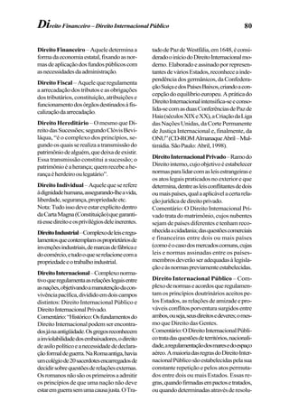 80Direito Financeiro – DireitoInternacionalPúblico
DireitoFinanceiro –Aqueledeterminaa
formadaeconomiaestatal,fixandoasnor-
masdeaplicaçãodosfundospúblicoscom
asnecessidadesdaadministração.
Direito Fiscal – Aquele que regulamenta
aarrecadaçãodostributoseasobrigações
dos tributários, constituição, atribuições e
funcionamentodosórgãosdestinadosàfis-
calizaçãodaarrecadação.
Direito Hereditário – O mesmo que Di-
reitodasSucessões;segundoClóvisBevi-
láqua, “é o complexo dos princípios, se-
gundoosquaisserealizaatransmissãodo
patrimôniodealguém,quedeixadeexistir.
Essa transmissão constitui a sucessão; o
patrimônioéaherança;quemrecebeahe-
rançaéherdeirooulegatário”.
DireitoIndividual –Aquelequeserefere
àdignidadehumana,assegurando-lheavida,
liberdade,segurança,propriedadeetc.
Nota:Tudoissodeveestarexplícitodentro
daCartaMagna(Constituição)quegaranti-
ráessedireitoeosprivilégiosdeleinerentes.
DireitoIndustrial–Complexodeleiseregu-
lamentosquecontemplamosproprietáriosde
invençõesindustriais,demarcasdefábricae
docomércio,etudooqueserelacionecoma
propriedadeeotrabalhoindustrial.
DireitoInternacional–Complexonorma-
tivoqueregulamentaasrelaçõeslegaisentre
asnações,objetivandoamanutençãodacon-
vivênciapacífica,divididoemdoiscampos
distintos: Direito Internacional Público e
DireitoInternacionalPrivado.
Comentário:“Histórico:Osfundamentosdo
DireitoInternacionalpodemserencontra-
dosjánaantigüidade.Osgregosreconhecem
ainviolabilidadedosembaixadores,odireito
deasilopolíticoeanecessidadededeclara-
çãoformaldeguerra.NaRomaantiga,havia
umcolégiode20sacerdotesencarregadosde
decidirsobrequestõesderelaçõesexternas.
Osromanosnãosãoosprimeirosaadmitir
os princípios de que uma nação não deve
estaremguerrasemumacausajusta.OTra-
tadodePazdeWestfália,em1648,éconsi-
deradooiníciodoDireitoInternacionalmo-
derno.Elaboradoeassinadoporrepresen-
tantesdeváriosEstados,reconheceainde-
pendênciadosgermânicos,daConfedera-
çãoSuíçaedosPaísesBaixos,criandoacon-
cepçãodoequilíbrioeuropeu.Apráticado
DireitoInternacionalintensifica-seeconso-
lida-secomasduasConferênciasdePazde
Haia(séculosXIXeXX),aCriaçãodaLiga
das Nações Unidas, da Corte Permanente
de Justiça Internacional e, finalmente, da
ONU”(CD-ROMAlmanaqueAbril–Mul-
timídia.SãoPaulo:Abril,1998).
DireitoInternacionalPrivado–Ramodo
Direitointerno,cujoobjetivoéestabelecer
normasparalidarcomasleisestrangeirase
os atos legais praticados no exterior e que
determina,dentreasleisconflitantesdedois
oumaispaíses,qualaaplicávelacertarela-
çãojurídicadedireitoprivado.
Comentário: O Direito Internacional Pri-
vado trata do matrimônio, cujos nubentes
sejam de países diferentes e tenham reco-
nhecidaacidadania;dasquestõescomerciais
e financeiras entre dois ou mais países
(comoéocasodosmercadoscomuns,cujas
leis e normas assinadas entre os países-
membrosdeverãoseradequadasàlegisla-
çãoeàsnormaspreviamenteestabelecidas.
Direito Internacional Público – Com-
plexodenormaseacordosqueregulamen-
tam os princípios doutrinários aceitos pe-
los Estados, as relações de amizade e pro-
váveisconflitosporventurasurgidosentre
ambos,ouseja,seusdireitosedeveres;omes-
mo que Direito das Gentes.
Comentário:ODireitoInternacionalPúbli-
cotratadasquestõesdeterritórios,nacionali-
dade,aregulamentaçãodosmaresedoespaço
aéreo.AmaioriadasregrasdoDireitoInter-
nacionalPúblicosãoestabelecidaspelasua
constante repetição e pelos atos permuta-
dos entre dois ou mais Estados. Essas re-
gras,quandofirmadasempactosetratados,
ouquandodeterminadasatravésderesolu-
 