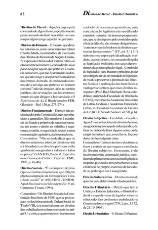 83 DireitosdeMercê–DireitoUrbanístico
Direitos de Mercê – Aqueles pagos pela
concessãodealgumfavor,especificamente
pelaconcessãodetítulohonoríficooumes-
moporalgumcargoespecialnogoverno.
DireitosdoHomem–Omesmoquedirei-
tosnaturaisou,comocaracterizouorelator
CharlesMalik,nostrabalhosdaComissão
dosDireitosdoHomemdaNaçõesUnidas,
“aexpressãoDireitosdoHomemrefere-se
obviamenteaohomeme,comodireitosóse
podedesignaraquiloquepertenceàessên-
ciadohomem,quenãoépuramenteaciden-
tal,quenãosurgeedesaparecenamudança
dostempos,damoda,doestilooudosiste-
ma;deveseralgoquepertençaaohomem
comotal”;nãosãocriaçõesdaleinosentido
jurídico; são revelações das leis eternas e
imutáveis que dirigem a humanidade. (O
EspiritismodeAaZ.RiodeJaneiro:FEB,
Glossário–Ref.130,p.273-274).
DireitosFundamentais–Direitosnãoes-
tabelecidospelaConstituição,masreconhe-
cidosegarantidos.Sãoanterioresàexistên-
ciadoEstadoeprópriosdanaturezahuma-
na,taiscomo:odireitoaotrabalho,àsegu-
rança, à saúde, à seguridade social, a uma
remuneraçãoequitativa,àalimentaçãoetc.
Comentário: “Não se pode dizer que os
direitosanteriores,istoé,osdireitosàvida
e à liberdade e os direitos políticos estão
igualmenteasseguradosatodoseemtodos
os países” (SANTOS, Paulo R. Espiritis-
mo e Formação Política.Capivari:EME,
1998, p. 47-48).
DireitosSociais–“Éocomplexodeprin-
cípios e normas imperativas que têm por
objetoaadaptaçãodaformajurídicaàrea-
lidade social” (CASERINO JÚNIOR.
Apud Dicionário jurídico de bolso. 9. ed.
Campinas:Conan,1994).
Comentário:“OsDireitosSociaisdaCons-
tituição brasileira de 1988, que se prolon-
gamnodesdobramentodaOrdemSocialdo
Título VIII, e se exteriorizam nos direitos
dostrabalhadoresurbanoseruraisdoarti-
go 8.o
e trinta e quatro incisos,impuseram
a adoção de normas programáticas, para
concretização legislativa de seu dilatado
conteúdomaterial.Asnormasprogramáti-
cas,quesedistinguempeloconteúdoepela
eficáciadiferida,sãonormasobrigatóriase,
‘comonormasdefinidorasdedireitosega-
rantias fundamentais’” (CF, art. 5.o
§ 1.o
)
submetem-seaoprincípiodaaplicaçãoime-
diata,quesecontém,nocomandodirigido
ao legislador ordinário, nos casos depen-
dentes da contemplação legal. A omissão
dolegislador,parafrustraroprincípio,pode
sercorrigidanaviadomandadodeinjunção,
demodoapreservaraplenitudedosDirei-
tos Sociais e realização dos benefícios e
vantagens coletivas que esses direitos as-
seguram(Prof.RaulMachadoHorta,cate-
dráticoeméritodaFaculdadedeDireitoda
UFMG, membro da Academia Brasileira
deLetrasJurídicaseAcademiaMineirade
Letras,in JornaldaFaculdadedeDireito
daUFMG,OSinodeSamuel,set./98,p.6).
DireitoSubjetivo–Faculdade–Facultas
Agendi–reconhecidapelodireitoobjetivo,
asseguradoàspessoaspelaordemjurídica,de
fazeroudeixardefazeralgumacoisa,oude
exigir de outrem que, a seu favor, faça ou
deixedefazeralgumacoisa.
Comentário:Existemteoriasedoutrinasa
favor e contrárias que negam a existência
do Direito subjetivo. Entretanto, é ele
insubstituívelnaconstruçãojurídica,satis-
fazendoplenamenteanossainteligênciaa
respeito, pois todos nós percebemos a sua
existêncianopróprioexercíciodafaculda-
deoupoderquenoséassegurado.
Direito Substantivo – Direito material,
quecriaumadeterminadarelaçãojurídica.
Direito Tributário – Direito que tem a
União,osEstadosfederados,oDistritoFe-
deral e as prefeituras de legislar sobre os
tributosdevidosconformeoestabelecidona
Constituiçãoemvigor(CTN,Lein.5.172,
de 25.10.1966).
DireitoUrbanístico–V.DireitoTributário.
 