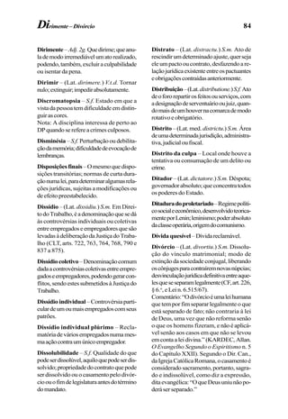 84Dirimente–Divórcio
Dirimente–Adj.2g.Quedirime;queanu-
lademodoirremediávelumatorealizado,
podendo,também,excluiraculpabilidade
ou isentar da pena.
Dirimir – (Lat. dirimere.) V.t.d. Tornar
nulo;extinguir;impedirabsolutamente.
Discromatopsia – S.f. Estado em que a
vistadapessoatemdificuldadeemdistin-
guirascores.
Nota: A disciplina interessa de perto ao
DPquandoserefereacrimesculposos.
Disminésia –S.f.Perturbaçãooudebilita-
çãodamemória;dificuldadedeevocaçãode
lembranças.
Disposiçõesfinais–Omesmoquedispo-
sições transitórias; normas de curta dura-
çãonumalei,paradeterminaralgumasrela-
ções jurídicas, sujeitas a modificações ou
deefeitopreestabelecido.
Dissídio – (Lat. dissidiu.) S.m. Em Direi-
todoTrabalho,éadenominaçãoquesedá
às controvérsias individuais ou coletivas
entreempregadoseempregadoresquesão
levadasàdeliberaçãodaJustiçadoTraba-
lho (CLT, arts. 722, 763, 764, 768, 790 e
837 a 875).
Dissídiocoletivo–Denominaçãocomum
dadaacontrovérsiascoletivasentreempre-
gadoseempregadores,podendogerarcon-
flitos,sendoestessubmetidosàJustiçado
Trabalho.
Dissídio individual– Controvérsia parti-
culardeumoumaisempregadoscomseus
patrões.
Dissídio individual plúrimo – Recla-
matóriadeváriosempregadosnumames-
maaçãocontraumúnicoempregador.
Dissolubilidade – S.f. Qualidade do que
podeserdissolúvel,aquiloquepodeserdis-
solvido;propriedadedocontratoquepode
ser dissolvido ou o casamento pelo divór-
cioouofimdelegislaturaantesdotérmino
domandato.
Distrato – (Lat. distractu.) S.m. Ato de
rescindirumdeterminadoajuste,querseja
eleumpactooucontrato,desfazendoare-
laçãojurídicaexistenteentreospactuantes
eobrigaçõescontraídasanteriormente.
Distribuição–(Lat.distributione.)S.f.Ato
deofororepartirosfeitosouserviços,com
adesignaçãodeserventuáriooujuiz,quan-
domaisdeumhouvernacomarcademodo
rotativoeobrigatório.
Distrito –(Lat.med. districtu.) S.m. Área
deumadeterminadajurisdição,administra-
tiva,judicialoufiscal.
Distrito da culpa – Local onde houve a
tentativa ou consumação de um delito ou
crime.
Ditador – (Lat. dictatore.) S.m. Déspota;
governadorabsoluto;queconcentratodos
os poderes do Estado.
Ditaduradoproletariado–Regimepolíti-
cosocialeeconômico,desenvolvidoteorica-
menteporLenin;leninismo;poderabsoluto
daclasseoperária,origemdocomunismo.
Dívidaquesível–Dívidareclamável.
Divórcio – (Lat. divortiu.) S.m. Dissolu-
ção do vínculo matrimonial; modo de
extinçãodasociedadeconjugal,liberando
oscônjugesparacontraíremnovasnúpcias;
desvinculaçãojurídicadefinitivaentreaque-
lesqueseseparamlegalmente(CF,art.226,
§6.o
,eLein.6.515/67).
Comentário:“Odivórcioéumaleihumana
que tem por fim separar legalmente o que
está separado de fato; não contraria à lei
de Deus, uma vez que não reforma senão
o que os homens fizeram, e não é aplicá-
vel senão aos casos em que não se levou
emcontaaleidivina.”(KARDEC,Allan.
O Evangelho Segundo o Espiritismo n. 5
do Capítulo XXII). Segundo o Dir. Can.,
daIgrejaCatólicaRomana,ocasamentoé
considerado sacramento, portanto, sagra-
do e indissolúvel, como diz a expressão,
ditaevangélica:“OqueDeusuniunãopo-
deráserseparado.”
 