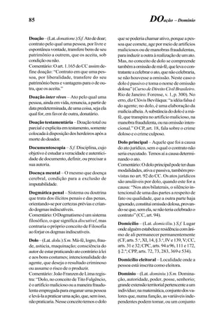 85 DOação – Domínio
Doação–(Lat.donatione.)S.f.Atodedoar;
contrato pelo qual uma pessoa, por livre e
espontâneavontade,transferebensdeseu
patrimônio a outrem, que os aceita, sob
condiçãoounão.
Comentário:Oart.1.165doCCassimde-
fine doação: “Contrato em que uma pes-
soa, por liberalidade, transfere do seu
patrimôniobensevantagensparaodeou-
tra,queosaceita.”
Doação inter vivos – Ato pelo qual uma
pessoa,aindaemvida,renuncia,apartirde
datapredeterminada,deumacoisa,sejaela
qualfor,emfavordeoutra,donatário.
Doação testamentária–Doaçãototalou
parcialeexplicitaemtestamento,somente
colocadaàdisposiçãodosherdeirosapósa
mortedodoador.
Documentoscopia –S.f. Disciplina, cujo
objetivoéestudaraveracidadeeautentici-
dade de documento, definir, ou precisar a
suaautoria.
Doença mental – O mesmo que doença
cerebral, condição para a exclusão de
imputabilidade.
Dogmática penal – Sistema ou doutrina
que trata dos ilícitos penais e das penas,
orientando-seporcertezaspréviasecrian-
dodogmasindiscutíveis.
Comentário:ODogmatismoéumsistema
filosófico, o que significa discutível, mas
contraria o próprio conceito de Filosofia
aoforjarosdogmasindiscutíveis.
Dolo–(Lat.dolu.)S.m.Má-fé,logro,frau-
de, astúcia, maquinação; consciência do
autordeestarpraticandoatocontrárioàlei
e aos bons costumes; intencionalidade do
agente, que deseja o resultado criminoso
ou assume o risco de o produzir.
Comentário:JoãoFranzendeLimaregis-
tra:“Dolo,noconceitodeTitoFulgêncio,
éoartifíciomaliciosoouamaneirafraudu-
lentaempregadaparaenganarumapessoa
elevá-laapraticarumaação,que,semisso,
nãopraticaria.Nesseconceitotemosodolo
quesepoderiachamarativo,porqueapes-
soaquecomete,agepormeiodeartifícios
maliciosos ou de manobras fraudulentas,
parainduziraoutraàrealizaçãodeumato.
Mas, no conceito de dolo se compreende
tambémaomissãodemá-fé,quelevaocon-
tratanteacelebraroato,quenãocelebraria,
se não houvesse a omissão. Neste caso o
dolo é passivo e toma o nome de omissão
dolosa”(CursodeDireitoCivilBrasileiro.
Rio de Janeiro: Forense, v. 1, p. 300). No
erro,dizClóvisBeviláqua:“aidéiafalsaé
do agente; no dolo, é uma elaboração da
malíciaalheia.Asubstânciadodoloéamá-
fé, que transpira no artifício malicioso, na
manobrafraudulenta,ounaomissãointen-
cional.” O CP, art. 18, fala sobre o crime
dolosoeocrimeculposo.
Dolo principal – Aquele que foi a causa
do ato jurídico, sem o qual o contrato não
seriaexecutado.Temosaíacausadetermi-
nando o ato.
Comentário:Odoloprincipalpodeterduas
modalidades,ativaepassiva,tambémpre-
vistas no art. 92 do CC. Os atos jurídicos
são anuláveis por dolo, quando este for a
causa: “Nos atos bilaterais, o silêncio in-
tencional de uma das partes a respeito de
fato ou qualidade, que a outra parte haja
ignorado,constituiomissãodolosa,provan-
do-seque,semela,senãoteriacelebradoo
contrato” (CC, art. 94).
Domicílio – (Lat. domiciliu.) S.f. Lugar
ondealguémestabeleceresidênciacomâni-
mo de ali permanecer permanentemente
(CF,arts.5.o
,XI,14,§3.o
,IVe139,V;CC,
arts.31e32;CPC,arts.94a96,111e172,
§ 2.º; CPP, arts. 72, 73, 283, 369 e 534).
Domicílio eleitoral – Localidade onde a
pessoaestáinscritacomoeleitora.
Domínio – (Lat. dominiu.) S.m.Domina-
ção, autoridade, poder, posse, senhorio;
grandeextensãoterritorialpertencenteaum
indivíduo;namatemática,conjuntodosva-
loresque,numafunção,asvariáveisinde-
pendentes podem tomar, ou um conjunto
 