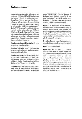 86Domínio – Doutrina
conexoabertoquecontémpelomenosum
ponto; no CC (arts. 527 e 528), direito de
usar, gozar e dispor de um bem; proprie-
dade plena; “direito real que vincula e le-
galmente submete ao poder absoluto da
vontade de uma pessoa a coisa corpórea,
na substância, acidentes e acessórios”
(LAFAYETE.ApudDicionáriojurídicode
bolso.9.ed.Campinas:Conan,1994);no
DIPúb,condiçãodoEstadoautônomoquan-
to a sua vida internacional, mas cuja vida
soberanasesubordinaàpolíticaexternada
metrópole: o Canadá, a Irlanda, a Austrá-
lia,comrelaçãoàInglaterra.
Domíniopatrimonialdoestado–Omes-
moquepatrimôniopúblico.
Domínio privado – Que é exercido por
uma pessoa de direito privado em oposi-
çãoaodomíniopúblico.
Domíniopúblico–Condiçãodaquiloéde
todos e não é de ninguém em particular;
bens que pertencem à pessoa de direito
público, à União, Estados ou Municípios.
(Lei n. 5.988/73, arts. 32 e 42 a 44).
Domínio útil – “O domínio do enfiteuta,
queconsistenoaproveitamentodautilidade
dascoisasaforadasenapercepçãodosfrutos
delas” (FERREIRA, Aurélio Buarque de
Holanda.NovoDicionárioAuréliodaLín-
guaPortuguesa.3.ed.RiodeJaneiro:Nova
Fronteira,1999);capacidadedeabrangência,
quetemodonosobreoseuimóvel.
Dote – S.m. Bens, que, no casamento, a
mulherouseusascendentestransferemao
marido, para que estes, com os frutos ren-
táveis que propiciarem, ajudem na manu-
tençãodolarqueestásendoformado,sob
acláusuladerestituiçãosehouverdissolu-
çãodasociedadeconjugal.
Dote inoficioso – Aquele que excede a
quotalegítima,maisdametadedisponível.
Dotes – Bens profetícios.
Doutrina – (Lat. doctrina.) S.f.Conjunto
deprincípios,opiniões,idéias,juízoscríti-
cos,conceitosereflexõesteóricasqueser-
vem de base a um sistema que os autores
expõemedefendemnoensinoeinterpreta-
çãodasciências;comodoutrinajurídica,é
aquela formada pelos pareceres dos juris-
tas, nas suas obras, artigos e arrazoados,
que exercem real influência na interpreta-
çãodasnormasjurídicasenaapresentação
de novos projetos de lei.
 