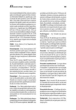 88Elementosdotipo–Emigração
remàmaterialidadedofato,descrevendoa
açãocometidapeloagentedofatocrimino-
so;ElementosSubjetivos,aquelesque,com
exclusão do dolo genérico, pois vão além
dele, e da culpa, particularizam o aspecto
psíquico do agente, tendo este um motivo
oumesmoumatendênciaqualqueraoco-
meteraação,podendoserdoloespecífico,
como,p.ex.,oagentequevisaalibidinagem
(CP, art. 219) ou o lucro (CP, art. 141), ou
comonocasodatendênciasubjetivadaação,
atentado violento ao pudor (CP, art. 214)
oumesmopelaintençãodematar,homicício
doloso (CP, art. 121); ElementosNorma-
tivos, aqueles que exigem uma avaliação
jurídicaousocial.
Elidir – (Lat. elidere.) V.t.d. Suprimir,eli-
minar(cf.ilidir).
Emancipação–(Lat.emancipatione.)S.f.
Instituto jurídico pelo qual, no Brasil, o
menor,tendocompletado18anos,adquire
gozodosdireitoscivis,sendojulgadomaior
e capaz de reger sua pessoa e administrar
seusbens.
Nota:NoCC,temos:Art.9.o
Aos21(vin-
teeum)anoscompletosacabaamenorida-
de,ficandohabilitadooindivíduoparato-
dososatosdavidacivil.§1.o
Cessará,para
os menores, a incapacidade: I – Por con-
cessão do pai, ou, se for morto, da mãe, e
por sentença do juiz, ouvido o tutor, se o
menortiver18(dezoitoanos)cumpridos.
Emancipar–(Lat.emancipare.)V.t.d.Li-
vrar-se do poder pátrio ou da tutela, habi-
litando-se o menor a reger a sua própria
pessoaedeseusbens,igualmenteaosmaio-
res de 21 (vinte e um)anos.
Embargo–S.m.Meiojudicialpreventivo,
com o qual um proprietário procura obs-
tar,impediraexecuçãoouoprosseguimen-
todeumadeterminadaobra,seestaestiver
ameaçando ou vier causar prejuízo ao seu
patrimônio.
Embargos–S.m.Meiojudicialparaobstaro
cumprimentodeumasentençaoudespacho.
Nota:OCPPassimexplicita:Art.619.Aos
acórdãos proferidos pelos Tribunais de
Apelação,câmarasouturmas,poderãoser
opostosembargosdedeclaração,noprazo
de 2 (dois) dias contados de sua publica-
ção,quandohouvernasentença,ambigüi-
dade,obscuridade,contradição,omissão.
Art.620.Osembargosdedeclaraçãoserão
deduzidos em requerimento de que cons-
tem os pontos em que o acórdão é ambí-
guo,obscuro,contraditórioouomisso.
Embriaguez – S.f. Estado da pessoa
embriagada.
Nota:OCP,art.24,declaraquesóaembria-
guezacidentalexcluiaimputabilidadeenão
a culposa, “aquela que a pessoa embora
nãodesejandoseembriagarbebeimpruden-
tementeechegaaebriedade”ouvoluntária,
“quandoapessoaquerseembriagar”.
Emenda – S.f. Alteração ou substituição
emumtexto;alteraçãoousubstituiçãoque
se faz em projeto de lei, que se acha em
discussãonumacâmaralegislativa,propos-
ta por um parlamentar ou pelo governo; o
mesmoquesubstitutivo.
Emenda constitucional – Lei que altera
umadisposiçãoinclusanaConstituição.
Comentário:Apropostadeveserassinada
por 1/3, no mínimo, dos membros da Câ-
mara ou do Senado ou pelo presidente da
República,eseráaprovadaseobtiver60%
de cada uma das Casas do Congresso, em
dois turnos de votação.
Ementa – (Lat. ementa. Pl. deementum.)
S.f. Sumáriodeumtextodalei,oudeuma
decisãojudiciáriaquecompreendeotérmi-
no da proposição.
Ementário forense – Catálogo de juris-
prudênciacomasrespectivaslocalizações
deinformaçõesespecíficasdadasàsques-
tões de Direito pelos tribunais superiores.
Emigração–(Lat. emigratione.)S.f.Mu-
dançavoluntáriadeumpaísparaoutro(cf.
imigração).
 