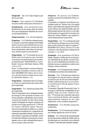 89 Emigrado– Endosso
Emigrado–Adj.eS.m.Queemigrou;que
deixouumpaís.
Emigrar–(Lat.emigrare.)V.i.Sairdapá-
tria para residir noutro país; homiziar-se.
Emolumento – (Lat. emolumentu.) S.m.
Rendimentodeumcargo,alémdosalário
fixo;taxaslegalmenteauferidasdoexercí-
ciodafunçãopública.
Emprazamento – S.m. Atodeemprazar.
Emprazar–V.t.d.Solicitarcomparecimen-
toemjuízoouperantequalquerautoridade
dentro do prazo preestabelecido na cita-
ção; aforar ou ceder por contrato de enfi-
teuse;ajustamento,entreduasoumaispes-
soas, de prazo para se encontrarem.
Empreitada–S.f.“Éalocaçãodeumtra-
balho total ou em grosso, que o locador
executaporsiouporterceiros,porumpre-
ço determinado” (MENDONÇA, Carva-
lhode.Contratos.SãoPaulo:Saraiva,1984,
v. II, n. 213).
Nota: “A empreitada é contrato bilateral,
consensual,comutativo,onerosoenãoso-
lene”(RODRIGUES,Sílvio.DosContra-
tosedasDeclaraçõesunilateraisdavonta-
de.SãoPaulo:Saraiva,v.3).
Empreiteira–(Substantivado)S.f.Empre-
sa, firma ou organização que ajusta obra
porempreitada.
Empreiteiro–S.m.Aquelequeajustaobra
deempreitada.
Nota:Oempreiteirotemaobrigaçãobasilar
de entregar a obra ajustada no tempo e na
formaajustados,adimplindo,dessemodo,
ostermosdocontrato.Senãoofizer,ficará
sujeitoàobrigaçãoderepararoprejuízo,de
acordo com a regra geral do art. 1.056 do
CC.Noart.1.245doCC,temos:“Noscon-
tratosdeempreitadadeedifíciosououtras
construçõesconsideráveis,oempreiteirode
materiaisresponderá,durante5(cinco)anos,
pelasolidezesegurançadotrabalho,assim
emrazãodosmateriais,comodosolo,exceto,
quantoaeste,se,nãooachandofirme,preve-
niuemtempoodonodaobra.”
Empresa – (It. impresa.) S.f. Estabele-
cimentocomercialouIndustrial;firma,so-
ciedade.
Comentário:Aempresa,comofirmaouso-
ciedade,podeser:Aberta,istoé,decapital
aberto,cujostítulossãonegociáveisnasbol-
sasdevalores;deCapitalFechado,quetem
determinadonúmerodesócioseoseucapi-
talnãopodesernegociadolivrementenas
bolsasdevalores;Pública,cujocapitalso-
cialsomentepertenceaogoverno.
Empréstimo–S.m.“Éocontratopeloqual
uma das partes entrega uma coisa à outra,
para ser devolvida em espécie ou gênero”
(RODRIGUES, Sílvio. Direito Civil: dos
contratos e das declarações unilaterais da
vontade, v. 3, p. 263).
Emulação–(Lat.aemulatione.)S.f.Riva-
lidade,disputa;conflitoquelevaumapes-
soa,abusandodeseudireito,recorreràjus-
tiça,sócomafinalidadedesatisfazersen-
timentosexcusos,epenalizaraoutremcom
ultrajesedanosmateriais.
Encampar–V.t.d.Tomarpossede;anulação,
invalidaçãodecontratodearrendamento.
Encargo – S.m. “Cláusula que impõe um
ônus àquele em cujo proveito se constitui
um direito por ato de mera liberalidade”
(LIMA,JoãoFranzende.CursodeDirei-
to Civil Brasileiro.RiodeJaneiro:Foren-
se, 1984, v. 1).
Comentário:SegundoFranzemdeLima,“o
encargoéaúltimadasmodalidadesdoato
jurídico” (Op. cit.). O art. 128 do CC dis-
põe: “O encargo não suspende aquisição
nem o exercício do direito, salvo quando
expressamente imposto no ato, pelo
disponente,comocondiçãosuspensiva.”
Enclaustrar – V.t.d. Prender, encarcerar,
enclausurar.
Enclausurar–V.t.d.Omesmoqueenclaus-
trar;afastaralguémdoconvíviosocial.
Endosso–S.m.Transmissãodatitularidade
deumdocumentooutítulodecrédito,através
desubscrição,noversodeste,comacláusula
“àordem”edevidamenteassinadoedatado.
 
