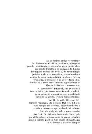 Ao caríssimo amigo e confrade,
Dr. Mercemiro O. Silva, professor, advogado,
grande incentivador e orientador da presente obra,
que muito trabalhou na correção da Língua
Portuguesa (falada no Brasil), da terminologia
jurídica e de seus conceitos, enquadrando-os
dentro da nova nomenclatura jurídica e forense
brasileira. Considero-o co-autor desta obra,
dando-lhe o meu mais caloroso agradecimento.
Que o Altíssimo o recompense.
A Educacional Informar, sua Diretoria e
funcionários, por terem transformado a edição
deste pequeno dicionário num gratificante
trabalho de grupo. O meu muito obrigado.
Ao Dr. Arnaldo Oliveira, DD.
Diretor-Presidente da Livraria Del Rey Editora,
que sempre me acolheu, incentivando-me a
trabalhos como este que acaba de vir a lume.
Um obrigado de todo o meu coração.
Ao Prof. Dr. Adriano Perácio de Paula, pela
sua dedicação e apresentação de meus trabalhos
junto a opinião pública. Um muito obrigado, que
o Altíssimo o ilumine sempre.
 