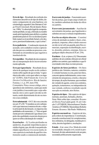 91 Errodetipo–Estado
Errodetipo–Resultadodaconfusãodos
elementosdescritivosdotipododelito,du-
rante o julgamento de uma hipótese; em
criminologia,segundoCelsoDamato(Códi-
goPenalComentado.RiodeJaneiro:Reno-
var,1986),“éadescriçãolegaldocomporta-
mentoproibido,ouseja,afórmulaoumodelo
usadopelolegisladorparadefiniraconduta
penalmentepunível.Emvezdedizer[éproi-
bidomatar]ou[éproibidofurtar],aleides-
creve,pormenorizadamente,oqueécrime”.
Erro judiciário–Condenaçãoinjustado
acusado,semcuidadosoexameeaprecia-
çãodasprovascontidasnoprocesso,con-
trariando as circunstâncias que sugerem a
inocênciadoréu.
Errojurídico–Resultadodamácompreen-
sãoouinterpretaçãodaleiinconveniente-
menteaplicada.
Erro por ignorância – Resultado da au-
sência de qualquer noção ou de conheci-
mentosobreaquilodequesetrata;“aigno-
râncianãosabe;oerroquersabereseenga-
na” (LIMA, João Franzen de. Curso de
Direito Civil Brasileiro. Rio de Janeiro:
Forense, v.1, p. 293, item 354).
Comentário: Para o nosso código, erro e
ignorânciasãosinônimos,eparaqueanule
oatojurídicoénecessárioqueosejasubs-
tancial, isto é, sem o qual o ato não se efe-
tuaria,sendodeterminantedoatooumes-
moasuacondição.
Errosubstancial–OCCdáoseuconceito
nosart.87e88:“Considera-seerrosubstan-
cialoqueinteressaànaturezadoato,oobje-
toprincipaldadeclaração,oualgumasdas
qualidadesaeleessenciais(...).“Tem-seigual-
menteporerrosubstancialoquedisserares-
peitodasqualidadesessenciaisdapessoaa
quemserefiraadeclaraçãodevontade.”
Escoriações – S.f. Lesões profundas na
epiderme, de grande importância para o
médicolegista,que,devidoàsuaparticula-
ridade específica no vivo ou no morto, le-
vamaperíciaàconclusãodequalfoioins-
trumento usado e a natureza do atentado.
Escreventedejustiça–Funcionárioauxi-
liar da justiça, que ocupa cargo criado em
lei, também substituto do titular de ofício
oucartório.
Escrevente juramentado – Auxiliar de
serventuário da justiça, que legalmente o
substituiemseuseventuaisimpedimentos.
Escrito ou objeto obsceno – Constitui
crime de atentado ao pudor o fazer, criar,
produzir, importar, obter a título oneroso
ounãooutersobsuaguarda,parafinsco-
merciais,exposiçãooudistribuição,escri-
to, desenho, pintura, estampa, fotos ou
qualquerobjetoobsceno(CP,art.234).
Escritura–(Lat.scriptura.)S.f.Documento
autênticodeumcontrato,feitoporumoficial
públicoemcartório,queestabeleceoquefi-
coutratadoentreduasoumaispessoas.
Espécies de fatos jurídicos – Os fatos
jurídicossão:fortuitos,naturais,contrário
à vontade humana ou esta, para tais fatos,
concorreapenasindiretamente,comoonas-
cimentodeumapessoa,amorte,odecurso
dotempo;deaçõeshumanas,queresultam
davontadedoagente,comonoscontratos,
quitação, testamentos; ou independem de
sua vontade, embora o resultado seja de
sua ação ou omissão, atos ilícitos.
Espéciesdetipos–Sãoespéciesdetipos:
normais,anormais,fechados,abertos.
Nota: Mais sobre tipo, consultar: Resumo
deDireitoPenal:partegeral.14.ed.Cole-
ção 5. (FÜHRER, Maximilianus Cláudio
AméricoeFÜHRER,MaximilianoRoberto
Ernesto.Resumos.SãoPaulo:Malheiros).
Espécies normativas – Espécies de leis,
pela ordem de importância: Constituição,
emendaconstitucional,leicomplementar,
leisordinárias,leidelegada,medidaprovi-
sória,decretolegislativo,resoluções.
Estado–(Lat.statu.)S.m.Mododeexistir
nasociedade;situaçãocivil,socialoupro-
fissional;divisãoadministrativadeumpaís;
sociedadepoliticamenteorganizada.
 