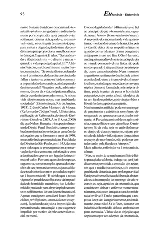 93 Eutanásia–Eutanásia
nosso SistemaJurídicoodenominado ho-
micídiopiedoso;ninguémtemodireitode
matar por compaixão, quer para abreviar
sofrimentodeumavida,quedeve,irremissi-
velmente, se extinguir (eutanásia), quer
para evitar a degradação de uma descen-
dênciaouparaproporcionaromelhoramen-
toderaça(Eugenia).Eaduz:“Seriaabsur-
do e ilógico admitir – o direito e matar –
quandoavidaéprotegidapelaLEI.”Afrâ-
nio Peixoto, médico e literato muito ilus-
tre,sentenciou:“Seosuicídioécondenado
e será criminoso, dada a circunstância de
falharatentativa,comosehádeconsentir
a impunidade da eutanásia, ainda quando
desinteressada?Ninguémpode,arbitraria-
mente, dispor da vida, própria ou alheia,
ainda que desinteressadamente. A nossa
vidanãoésomentenossa,mastambémda
sociedade”(Criminologia.RiodeJaneiro,
1933).2)JoséCarlosMonteirodeMoura.
(Reforma do Código Penal, I, Eutanásia,
publicaçãodoReformador.RevistadoEspi-
ritismoCristãon.2.058,Ano118,set.2000)
dizqueNelsonHungria,oinsuperávelmes-
tredoDireitoPenalBrasileiro,semprelem-
bradoerelembradoportodasasgeraçõesde
advogadosqueseformaramapartirde1940,
emconferênciapronunciadanaFaculdade
de Direito de São Paulo, em 1955, deixou
paratodosquesepreocupamcomapreser-
vaçãodavidaecomasuavalorizaçãoecom
adestinaçãosuperiorumlegadodeinesti-
mável valor. Por uma questão de espaço,
seguem-se,comoexemplo,apenasdoistre-
chosdeseupronunciamento,cujaatualida-
deetotalsintoniacomospostuladosespíri-
tas é incontestável: “É sabido que a nossa
vigenteleipenaldesacolheatesedaimpuni-
dadedohomicídioeutanásico,istoé,doho-
micídiopraticadoparaabreviarpiedosamen-
te os sofrimentos de um doente incurável.
Apenastransigeemconsiderá-loum(homi-
cídiumpriviligiatum,unumdelictumexcep-
tum), facultando ao juiz a imposição da
penaminorada,ematençãoaqueoagenteé
impelidopormotivoderelevantevalorso-
cialoumoral.
Onossolegisladorde1940manteve-sefiel
aoprincípiodequeohomemécoisasagra-
daparaohomem(homoreshominisacra).
Asupressãodosmomentosdevidaqueres-
tamaomoribundoécrimedehomicídio,pois
avidanãodeixadeserrespeitávelmesmo
quandoconvertidanumdramapungentee
esteja próxima o seu fim. O Ser Humano,
aindaqueirremediavelmenteacuadopelador
ouminadoporincurávelmalfísico,nãopode
sercomparadoàrêspestilentaouestropia-
da, que o campeiro abate. Nem mesmo o
angustioso sentimento de piedade ante o
espetáculodoatrozeirremovívelsofrimen-
toalheio,eaindaqueprecedaacomovente
súplicademorteformuladapelaprópriaví-
tima, pode isentar de pena o homicida
eutanásico,cujogesto,afinal,nãodeixade
terumfundoegoístico,poisvisatambéma
libertá-lodesuaprópriaangústia.
Nenhummeioartificialpodeseremprega-
doparatruncaraexistênciaaoenfermode-
senganadoouapressarasuaextinçãoimi-
nente. A Parca inexorável deve agir sozi-
nha,semacólitosesemcúmplicesOmis-
teriosofiodavida,sejanoembriãohuma-
nodentrodoclaustromaterno,sejanaple-
nitude da idade viril, seja nos derradeiros
arquejos do moribundo, não pode ser cor-
tado senão pela fiandeira Atropos.”
Mais adiante, referindo-se à ortotanásia,
afirma:
“Mas,seassimé,senenhumartifícioélíci-
toparaajudaraMorte,indaga-se:serájuri-
dicamentepermitidaaomissãodosrecur-
sos que a medicina conhece, sob o nome
genéricodedistanásia,paraprolongaravida?
Serápenalmentelícitaadeliberadaabsten-
çãoouainterrupçãodoempregodetaisre-
cursosouseja,apráticadaortotanásia,que
consisteemdeixaroenfermomorrernatu-
ralmente,noscasosemqueacuraéconside-
rada inviável? Tenho para mim que a res-
postadeveser,categoricamente,redonda-
mente, esta: não! Se o fizer, comete um
indubitávelhomicídiodoloso,emboracom
penaatenuada.Váriassãoasobjeçõesque
sepodemoporaosadeptosdaortotanásia,
 