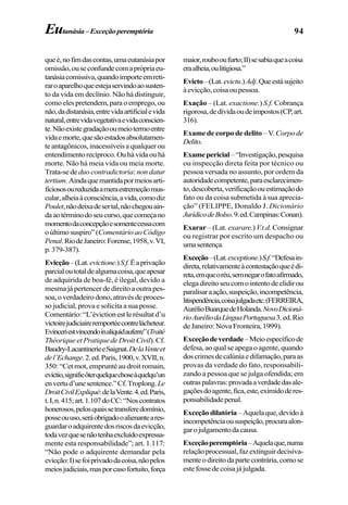 94Eutanásia–Exceçãoperemptória
queé,nofimdascontas,umaeutanásiapor
omissão,ouseconfundecomaprópriaeu-
tanásiacomissiva,quandoimporteemreti-
raroaparelhoqueestejaservindoaosusten-
to da vida em declínio. Não há distinguir,
comoelespretendem,paraoemprego,ou
não,dadistanásia,entrevidaartificialevida
natural,entrevidavegetativaevidaconscien-
te.Nãoexistegradaçãooumeiotermoentre
vidaemorte,quesãoestadosabsolutamen-
teantagônicos,inacessíveisaqualquerou
entendimentorecíproco.Ouhávidaouhá
morte. Não há meia vida ou meia morte.
Trata-sede duo contradictoria:non datur
tertium.Aindaquemantidapormeiosarti-
ficiososoureduzidaameraestremeçãomus-
cular,alheiaàconsciência,avida,comodiz
Poulet,nãodeixadesertal,nãochegouain-
daaotérminodoseucurso,quecomeçano
momentodaconcepçãoesomentecessacom
oúltimosuspiro”(ComentárioaoCódigo
Penal.RiodeJaneiro:Forense,1958,v.VI,
p.379-387).
Evicção–(Lat.evictione.)S.f.Éaprivação
parcialoutotaldealgumacoisa,queapesar
de adquirida de boa-fé, é ilegal, devido a
mesma já pertencer de direito a outra pes-
soa,overdadeirodono,atravésdeproces-
so judicial, prova e solicita a sua posse.
Comentário:“L’évictionestlerésultatd’u
victoirejudiciaireremportéecontrelácheteur.
Evinceriestvincendoinaliquidauferre”(Traité
Théorique et Pratique de Droit Civil).Cf.
Baudry-LacantinerieeSaignat.DelaVenteet
del’Echange.2.ed.Paris,1900,v.XVII,n.
350: “Cet mot, emprunté au droit romain,
evictio,signifieôterquelquechoseàquelqu’un
envertud’unesentence.”Cf.Troplong.Le
DroitCivilExpliqué:delaVente.4.ed.Paris,
t.I,n.415;art.1.107doCC:“Noscontratos
honerosos,pelosquaissetransferedomínio,
posseouuso,seráobrigadooalienanteares-
guardaroadquirentedosriscosdaevicção,
todavezquesenãotenhaexcluídoexpressa-
mente esta responsabilidade”; art. 1.117:
“Não pode o adquirente demandar pela
evicção:I)sefoiprivadodacoisa,nãopelos
meiosjudiciais,masporcasofortuito,força
maior,roubooufurto;II)sesabiaqueacoisa
eraalheia,oulitigiosa.”
Evicto–(Lat.evictu.)Adj.Queestásujeito
àevicção,coisaoupessoa.
Exação – (Lat. exactione.) S.f. Cobrança
rigorosa,dedívidaoudeimpostos(CP,art.
316).
Exame de corpo de delito – V. Corpode
Delito.
Examepericial–“Investigação,pesquisa
ou inspecção direta feita por técnico ou
pessoa versada no assunto, por ordem da
autoridadecompetente,paraesclarecimen-
to,descoberta,verificaçãoouestimaçãodo
fato ou da coisa submetida à sua aprecia-
ção” (FELIPPE, Donaldo J. Dicionário
JurídicodeBolso.9.ed.Campinas:Conan).
Exarar – (Lat. exarare.)V.t.d. Consignar
ou registrar por escrito um despacho ou
umasentença.
Exceção–(Lat.exceptione.)S.f.“Defesain-
direta,relativamenteàcontestaçãoqueédi-
reta,emqueoréu,semnegarofatoafirmado,
elegadireitoseucomointentodeelidirou
paralisaraação,suspeição,incompetência,
litispendência,coisajulgadaetc.(FERREIRA,
AurélioBuarquedeHolanda.NovoDicioná-
rioAuréliodaLínguaPortuguesa3.ed.Rio
deJaneiro:NovaFronteira,1999).
Exceçãodeverdade–Meioespecíficode
defesa, ao qual se apega o agente, quando
doscrimesdecalúniaedifamação,paraas
provas da verdade do fato, responsabili-
zando a pessoa que se julga ofendida; em
outraspalavras:provadaaverdadedasale-
gaçõesdoagente,fica,este,eximidoderes-
ponsabilidadepenal.
Exceçãodilatória–Aquelaque,devidoà
incompetênciaoususpeição,procuraalon-
garojulgamentodacausa.
Exceçãoperemptória–Aquelaque,numa
relaçãoprocessual,fazextinguirdecisiva-
menteodireitodapartecontrária,comose
estefossedecoisajájulgada.
 