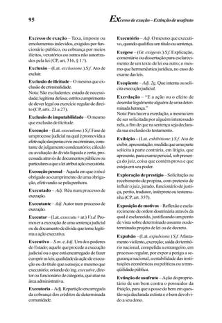 95 Excessodeexação–Extinçãodeusufruto
Excesso de exação – Taxa, imposto ou
emolumentosindevidos,exigidosporfun-
cionário público, ou cobrança por meios
ilícitos,vexatóriosououtrosnãoautoriza-
dos pela lei (CP, art. 316, § 1.o
).
Exclusão – (Lat. exclusione.) S.f. Ato de
excluir.
Exclusãodeilicitude–Omesmoqueex-
clusãodecriminalidade.
Nota:Sãoexcludentes:estadodenecessi-
dade;legítimadefesa;estritocumprimento
dodeverlegalouexercícioregulardedirei-
to (CP, arts. 23 a 27).
Exclusãodeimputabilidade–Omesmo
queexclusãodeilicitude.
Execução –(Lat.executione.) S.f.Fasede
umprocessojudicialnaqualépromovidaa
efetivaçãodaspenascivisoucriminais,cons-
tantedejulgamentocondenatório;cálculo
ouavaliaçãodedívidalíquidaecerta,pro-
cessadaatravésdedocumentospúblicosou
particularesaquealeiatribuiaçãoexecutória.
Execuçãopessoal–Aquelaemqueoréué
obrigadoaocumprimentodeumaobriga-
ção,efetivando-sepelapenhora.
Executado – Adj. Réu num processo de
execução.
Executante–Adj.Autornumprocessode
execução.
Executar–(Lat.exsecutu+ar.)V.t.d.Pro-
moveraexecuçãodeumasentençajudicial
oudedocumentodedívidaquetornelegíti-
maaaçãoexecutiva.
Executivo – S.m. e Adj. Um dos poderes
doEstado;aquelequeprocedeaexecução
judicialouoqueestáencarregadodefazer
cumprirasleis;qualidadedaaçãodeexecu-
çãooudotítuloqueaenseja;omesmoque
executório;oriundodoing.executive,dire-
toroufuncionáriodecategoria,queatuena
áreaadministrativa.
Executoria–Adj.Repartiçãoencarregada
da cobrança dos créditos de determinada
comunidade.
Executório – Adj. O mesmo que executi-
vo,quandoqualificaumtítuloousentença.
Exegese – (Gr. exégesis.) S.f.Explicação,
comentário ou dissertação para esclareci-
mento de um texto de lei ou outro; o mes-
moquehermenêuticajurídica,nocasodo
examedasleis.
Exeqüente– Adj.2g. Queintentaousoli-
citaexecuçãojudicial.
Exerdação – “E a ação ou o efeito de
deserdarlegalmentealguémdeumadeter-
minadaherança.”
Nota:Parahaveraexerdação,amesmatem
de ser solicitada por alguém interessado
nela,afimdequenasentençasejadeclara-
dasuaexclusãodotestamento.
Exibição – (Lat. exhibitione.) S.f. Ato de
exibir,apresentação;medidaqueumaparte
solicita à parte contrária, em litígio, que
apresente,paraexamepericial,sobpresen-
ça do juiz, coisa que contém prova e que
estejaemseupoder.
Exploraçãodeprestígio –Solicitaçãoou
recebimento de propina, com pretexto de
influir o juiz, jurado, funcionário de justi-
ça, perito, tradutor, intérprete ou testemu-
nha (CP, art. 357).
Exposiçãodemotivos–Reflexãoeescla-
recimentodeordemdoutrináriaatravésda
qual é esclarecido, justificando um ponto
devistasobredeterminadoassuntooude-
terminadoprojetodeleioudedecreto.
Expulsão –(Lat. expulsione.)S.f.Afasta-
mentoviolento,excreção;saídadoterritó-
rio nacional, compelida a estrangeiro, em
processo regular, por expor a perigo a se-
gurança nacional, a estabilidade das insti-
tuiçõeseconômicasoupolíticasouatran-
qüilidadepública.
Extinçãodeusufruto –Açãodoproprie-
tário de um bem contra o possuidor da
fruição,paraqueapossedobememques-
tãosejadeclaradaextintaeobemdevolvi-
do a seu dono.
 