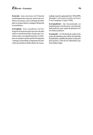 96Extorsão–Exumação
Extorsão–(Lat.extorsione.)S.f.Crimede
constrangimento apessoa,atravésdavio-
lênciaouameaça,comaintençãodaobter
parasiouparaoutremvantagemfinanceira
oueconômica.
Extradição – (Lat. extraditione.) S.f. En-
trega de uma pessoa pelo governo do país
onde se acha homiziada, ao país que o re-
clama, para ser julgado perante os tribu-
naisoucumprirapenaquelhefoiimposta;
“entregaàautoridadecompetentedeindi-
víduoquepraticoudelitodentrodesuaju-
risdiçãomasfoicapturadofora”(FELIPPE,
Donaldo J. Dicionário jurídico de bolso.
9.ed.Campinas:Conan,1994).
Extrajudicial – Adj. Ato praticado, vo-
luntariamente,foradojuízo,semformali-
dade judicial, mas capaz de produzir cer-
tos efeitos jurídicos.
Exumação –S.f. Retirada de cadáver hu-
manodasepultura,porordemdeautorida-
dejudiciária,apedidodaspartesoudospró-
prios peritos, a fim de ser submetido a pe-
ríciamédico-legal.
 