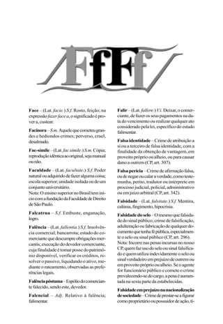 Face – (Lat. facie.) S.f. Rosto, feição; na
expressãofazerfacea,osignificadoépro-
vera,custear.
Facínora–S.m.Aquelequecometeugran-
des e hediondos crimes; perverso, cruel,
desalmado.
Fac-símile –(Lat.facsimile.)S.m.Cópia;
reproduçãoidênticaaooriginal,sejamanual
ounão.
Faculdade – (Lat. facultate.) S.f. Poder
naturalouadquiridodefazeralgumacoisa;
escolasuperior;unidadeisoladaoudeum
conjuntouniversitário.
Nota:OensinosuperiornoBrasilteminí-
ciocomafundaçãodaFaculdadedeDireito
deSãoPaulo.
Falcatrua – S.f. Embuste, enganação,
logro.
Falência – (Lat. fallentia.) S.f. Insolvên-
cia comercial; bancarrota; estado do co-
merciantequedescumpreobrigaçõesmer-
cantis;execuçãododevedorcomerciante,
cuja finalidade é tomar posse do patrimô-
nio disponível, verificar os créditos, re-
solver o passivo, liquidando o ativo, me-
diante o rateamento, observadas as prefe-
rênciaslegais.
Falênciapóstuma–Espóliodocomercian-
tefalecido,sendoeste,devedor.
Falencial – Adj. Relativo à falência;
falimentar.
Falir –(Lat. fallere.)V.i. Deixar,ocomer-
ciante,defazerosseuspagamentosnada-
ta do vencimento ou realizar qualquer ato
considerado pela lei, específico do estado
falimentar.
Falsa identidade – Crime de atribuição a
si ou a terceiro de falsa identidade, com a
finalidade da obtenção de vantagem, em
proveito próprio ou alheio, ou para causar
dano a outrem (CP, art. 307).
Falsa perícia –Crimedeafirmaçãofalsa,
oudenegaroucalaraverdade,comoteste-
munha, perito, tradutor ou intérprete em
processo judicial, policial, administrativo
ou em juízo arbitral (CP, art. 342).
Falsidade – (Lat. falsitate.) S.f. Mentira,
calúnia,fingimento,hipocrisia.
Falsidadedoselo–Omesmoquefalsida-
de do sinal público; crime de falsificação,
adulteraçãooufabricaçãodequalquerdo-
cumentoquetenhafépública,especialmen-
te o selo ou sinal público (CP, art. 296).
Nota:Incorrenaspenasincursasnonosso
CP,quemfazusodoseloousinalfalsifica-
doequemutilizaindevidamenteoseloou
sinalverdadeiroemprejuízodeoutremou
emproveitoprópriooualheio.Seoagente
for funcionário público e comete o crime
prevalecendo-sedocargo,apenaéaumen-
tadanasextapartedaestabelecidas.
Falsidadeemprejuízonanacionalização
desociedade–Crimedeprestar-seafigurar
comoproprietáriooupossuidordeação,tí-
 