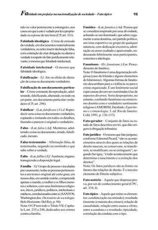 98Falsidadeemprejuízonanacionalizaçãodesociedade–Fatotípico
tuloouvalorpertencenteaestrangeiro,nos
casosemqueaesteévedadoporleiaproprie-
dadeouapossedetaisbens(CP,art.311).
Falsidadeideológica–Crimedeomissão
daverdade,emdocumentosmaterialmente
verdadeiros,ounelesinserirdeclaraçãofalsa,
comaintençãodecriarobrigaçãooualterara
verdadeàrespeitodofatojuridicamenterele-
vante;omesmoquefalsidadeintelectual;
Falsidade intelectual – O mesmo que
falsidadeideológica.
Falsificação– S.f.Ato ou efeito de altera-
çãodecoisaoudocumentoverdadeiro.
Falsificaçãodeumdocumentoparticu-
lar–Crimeconstantedareprodução,adul-
terando,falsificando,alterando,notodoou
emparte,umdocumentoparticularverda-
deiro (CP, art. 298).
Falsificar–(Lat.falsificare.)V.t.d.Repro-
duzir umacoisaoudocumentoverdadeiro,
copiandoeimitandoemtodososdetalhes,
fazendo-oparecerooriginaleverdadeiro.
Falso –(Lat. falsu.)Adj. Mentiroso,adul-
terado;coisaoudocumento,errado,falsifi-
cado,inexato.
Falso testemunho – Afirmação falsa, de
testemunha, negando ou omitindo o que
sabesobreaverdade.
Falta–(Lat.fallita.)S.f.Ausência;engano;
transgressãoadisposiçãolegal.
Família–S.f.Grupodepessoasvinculadas
porcasamento;todasaspessoaspertencen-
tesaumtroncooriginalatécertograu;em
nossosdias,emsentidorestrito,compreende
apenasomarido,amulhereosfilhosmeno-
resesolteiros,comseusfenômenosreligio-
sos,éticos,jurídicos,políticos,intelectuaise
estéticos,correlacionadosentresi.(SANTOS,
Washingtondos.Dicionáriodesociologia.
BeloHorizonte:DelRey,p.94).
Nota:OCPtemtodooTítuloVII,Capítu-
lo I, art. 235 a 248, dedicados aos crimes
contraafamília.
Fanático–(Lat.fanaticu.)Adj.Pessoaque
seconsiderainspiradaporumadivindade,
achando-seumiluminado;queaderecega-
menteaumadoutrina,umpartidopolítico,
um time esportivo ou grupo de qualquer
natureza,comdedicaçãoexcessiva,admi-
raçãoouamorexaltadoeapaixonado,en-
deusando febrilmente seus participantes,
conceitoseideologia.
Fanatismo – (Fr. fanatisme.) S.m. Proce-
dimentodofanático.
Nota:Ofanatismoéumadegeneraçãoreli-
giosa (caso da Irlanda e alguns elementos
doIslamismo).Algumasformasdefanatis-
modescambamparaaviolênciaouparao
crime organizado. É um fenômeno social
cujascausasdevemserexaminadasàluzde
aspectos diversos. Seria despropósito, no
entanto, confundir fanatismo ou misticis-
mo doentio com o verdadeiro sentimento
religioso(AMORIM,Deolindo.Espiritis-
mo e criminologia. 3. ed. Rio de Janeiro:
Celd,1991,p.136-137).
Fato-gerador – Conjunto de fatos ou es-
tadodefatosdescritosemlei,quedãoori-
gemàobrigaçãotributária.
Fatojurídico–Omesmoquefatojurígeno;
conformeEdmondPicard,“sãoosaconte-
cimentos através dos quais as relações de
direito nascem, se conservam, se transfe-
rem, se modificam, ou se extinguem”; se-
gundoSavigny,“étodoacontecimentoque
determina o nascimento e a extinção dos
direitos”.
Nota: Os fatos jurídicos são as fontes ou
fatoresdasrelaçõesdedireito.Éoterceiro
elementodoDireitosubjetivo.
Fato notório – Aquele que dispensa pro-
va, por ser de conhecimento geral (CPC,
art. 334, I).
Fatotípico–Aquelequereúneoselemen-
tos: conduta (ação ou omissão); resultado
(inerenteàmaioriadoscrimes);relaçãode
causalidade, relação entre causa e efeito,
entre a conduta e o resultado; tipicidade,
correlaçãodacondutacomotipo.
 