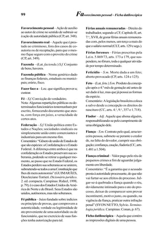 99 Favorecimentopessoal–Fichadatiloscópica
Favorecimentopessoal–Açãodeauxílio
aoautordecrimenosentidodesubtrair-se
àaçãodeautoridadepública(CP,art.348).
Favorecimentoreal–Aquelequeépres-
tado ao criminoso, fora dos casos de co-
autoria ou de receptação, para que o mes-
mo fique seguro com o proveito do crime
(CP, art. 349).
Fazenda – (Lat. facienda.) S.f. Conjunto
debens;haveres.
Fazenda pública – Nome genérico dado
as finanças federais, estaduais ou munici-
pais;erário,fisco.
Fazerfacea–Loc.quesignificaprovera;
custear.
Fé–S.f.Convicçãodoverdadeiro.
Nota:Algumasrepartiçõespúblicasoude-
terminadosfuncionáriostestemunhampor
escrito, fornecendo documento que ates-
ta, com força em juízo, a veracidade de
certos atos.
Federação – S.f. União política entre Es-
tados e Nações; sociedades sindicais ou
simplesmente união entre comerciantes e
industriaisparaummesmofim.
Comentário:“GênerodeuniãodeEstadosde
quesãoespécies:aConfederaçãoeoEstado
Federal.Adiferençaentreamboséquena
confederaçãoosEstadospreservamsuaso-
berania,podendoseretiraraqualquermo-
mento,aopassoquenoEstadoFederal,os
Estadosperdemsuasoberaniaaoseunirem,
submetendo-setodosaumaConstituiçãoque
lhesdámeraautonomia”(GUIMARÃES,
DeoclecianoTorrieri.Dicionáriojurídico.
2.ed.compacta.Campinas:Rideel,1998,
p.79);éocasodosEstadosUnidosdaAmé-
ricadoNorteedoBrasil.SeusEstadossão
unidos,autônomos,masnãosoberanos.
Fépública–Juízofundadosobreindícios
ou princípio de provas, que comprovem a
autenticidade,verdadeoulegitimidadede
ato proveniente de uma autoridade ou de
funcionário,quenoexercíciodesuasfun-
ções tenha autorização para tal.
Fériasanuaisremuneradas –Direitodo
trabalhador,segundoaCF,CapítuloII,art.
7.o
,XVII,degozarfériasanuaisremunera-
dascom,pelosmenos,umterçoamaisdo
queosalárionormal(CLT,arts.129esegs.).
Férias forenses – Férias prescritas pela
Lei n. 5.869/73, arts. 173 a 179, que sus-
pendem,nofórum,todaequalquerativida-
deportempodeterminado.
Feticídio – S.m. Morte dada a um feto;
aborto provocado (CP, arts. 124 e 125).
Feto–(Lat.fetu.)S.m.Produtodaconcep-
çãoapóso4.ºmêsdegestaçãoatéantesde
serdadoàluz,masquejápossuiasformas
daespécie.
Comentário:Alegislaçãobrasileiracoloca
a salvo desde a concepção os direitos do
nascituro (CC, arts. 4.o
, 9.o
, 357 e 1.718).
Fiador – Adj. Aquele que abona alguém,
responsabilizando-sepelocumprimentode
umaobrigaçãodele.
Fiança–S.m.Contratopeloqual,umater-
ceira pessoa, submete-se perante o credor
de, na falta do devedor, cumprir sua obri-
gação;confiança,caução,fiadoria(CC,arts.
1.481a1.504).
Fiança criminal –Valorpagopeloréude
pequenos crimes a fim de aguardar julga-
mentoemliberdade.
Comentário: “É a garantia que o acusado
prestaàautoridadeprocessante,dequenão
vai furtar-se aos efeitos do processo. Jul-
gar-se-á quebrada a fiança quando o réu,
devidamente intimado para o ato do pro-
cesso, deixar de comparecer sem provar
incontinenti, motivo justo, ou quando, na
vigência da fiança, praticar outra infração
penal”(SYONNETTO,Sylvio.Termino-
logia jurídica.Campinas:Conan,p.67).
Fichadatiloscópica–Aquelaquecontém
asimpressõesdigitaisdeumapessoa.
 