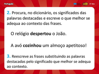 2. Procura, no dicionário, os significados das
palavras destacadas e escreve o que melhor se
adequa ao contexto das frases.
O relógio despertou o João.
A avó cozinhou um almoço apetitoso!
3. Reescreve as frases substituindo as palavras
destacadas pelo significado que melhor se adequa
ao contexto.
 