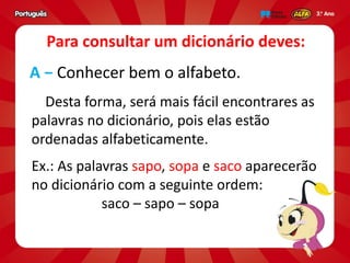 Desta forma, será mais fácil encontrares as
palavras no dicionário, pois elas estão
ordenadas alfabeticamente.
Ex.: As palavras sapo, sopa e saco aparecerão
no dicionário com a seguinte ordem:
saco – sapo – sopa
A − Conhecer bem o alfabeto.
Para consultar um dicionário deves:
 
