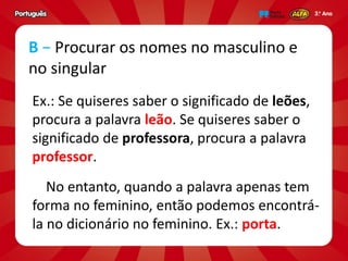 Ex.: Se quiseres saber o significado de leões,
procura a palavra leão. Se quiseres saber o
significado de professora, procura a palavra
professor.
No entanto, quando a palavra apenas tem
forma no feminino, então podemos encontrá-
la no dicionário no feminino. Ex.: porta.
B − Procurar os nomes no masculino e
no singular
 