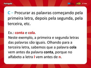 Ex.: conta e cola.
Neste exemplo, a primeira e segunda letras
das palavras são iguais. Olhando para a
terceira letra, sabemos que a palavra cola
vem antes da palavra conta, porque no
alfabeto a letra l vem antes de n.
C − Procurar as palavras começando pela
primeira letra, depois pela segunda, pela
terceira, etc.
 