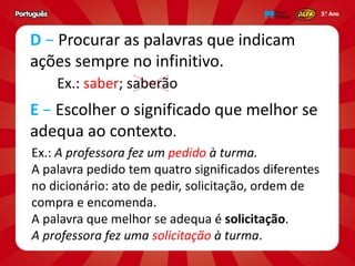 D − Procurar as palavras que indicam
ações sempre no infinitivo.
Ex.: A professora fez um pedido à turma.
A palavra pedido tem quatro significados diferentes
no dicionário: ato de pedir, solicitação, ordem de
compra e encomenda.
A palavra que melhor se adequa é solicitação.
A professora fez uma solicitação à turma.
E − Escolher o significado que melhor se
adequa ao contexto.
Ex.: saber; saberão
 