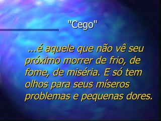 "Cego"   ... é aquele que não vê seu próximo morrer de frio, de fome, de miséria. E só tem olhos para seus míseros problemas e pequenas dores. 
