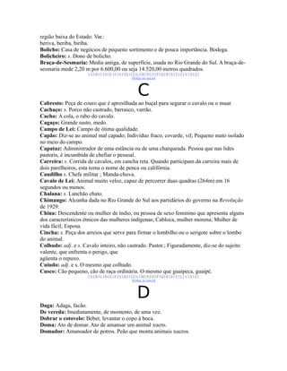 região baixa do Estado. Var.:
beriva, beriba, biriba.
Bolicho: Casa de negócios de pequeno sortimento e de pouca importância. Bodega.
Bolicheiro: s. Dono de bolicho.
Braça-de-Sesmaria: Media antiga, de superfície, usada no Rio Grande do Sul. A braça-de-
sesmaria mede 2,20 m por 6.600,00 ou seja 14.520,00 metros quadrados.
                     |A|B|C|D|E|F|G|H|I|J|L|M|N|O|P|Q|R|S|T|U|V|X|Z|
                                        |Voltar ao início|



                                           C
Cabresto: Peça de couro que é apresilhada ao buçal para segurar o cavalo ou o muar.
Cachaço: s. Porco não castrado, barrasco, varrão.
Cacho: A cola, o rabo do cavalo.
Cagaço: Grande susto, medo.
Campo de Lei: Campo de ótima qualidade.
Capão: Diz-se ao animal mal capado; Indivíduo fraco, covarde, vil; Pequeno mato isolado
no meio do campo.
Capataz: Administrador de uma estância ou de uma charqueada. Pessoa que nas lides
pastoris, é incumbida de chefiar o pessoal.
Carreira: s. Corrida de cavalos, em cancha reta. Quando participam da carreira mais de
dois parelheiros, esta toma o nome de penca ou califórnia.
Caudilho s. Chefe militar ; Manda-chuva.
Cavalo de Lei: Animal muito veloz, capaz de percorrer duas quadras (264m) em 16
segundos ou menos.
Chalana: s. Lanchão chato.
Chimango: Alcunha dada no Rio Grande do Sul aos partidários do governo na Revolução
de 1929.
China: Descendente ou mulher de índio, ou pessoa de sexo feminino que apresenta alguns
dos característicos étnicos das mulheres indígenas; Cabloca, mulher morena; Mulher de
vida fácil; Esposa.
Cincha: s. Peça dos arreios que serve para firmar o lombilho ou o serigote sobre o lombo
do animal.
Colhudo: adj. e s. Cavalo inteiro, não castrado. Pastor.; Figuradamente, diz-se do sujeito
valente, que enfrenta o perigo, que
agüenta o repuxo.
Cuiudo: adj. e s. O mesmo que colhudo.
Cusco: Cão pequeno, cão de raça ordinária. O mesmo que guaipeca, guaipé.
                     |A|B|C|D|E|F|G|H|I|J|L|M|N|O|P|Q|R|S|T|U|V|X|Z|
                                        |Voltar ao início|



                                          D
Daga: Adaga, facão.
De vereda: Imediatamente, de momento, de uma vez.
Dobrar o cotovelo: Beber, levantar o copo à boca.
Doma: Ato de domar. Ato de amansar um animal xucro.
Domador: Amansador de potros. Peão que monta animais xucros.
 