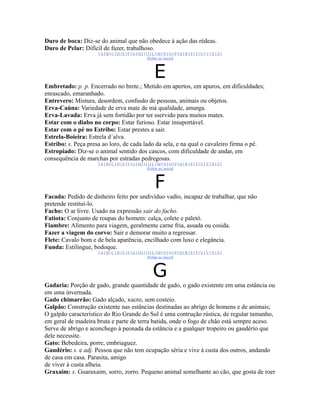 Duro de boca: Diz-se do animal que não obedece à ação das rédeas.
Duro de Pelar: Difícil de fazer, trabalhoso.
                     |A|B|C|D|E|F|G|H|I|J|L|M|N|O|P|Q|R|S|T|U|V|X|Z|
                                        |Voltar ao início|



                                           E
Embretado: p. p. Encerrado no brete.; Metido em apertos, em apuros, em dificuldades;
enrascado, emaranhado.
Entrevero: Mistura, desordem, confusão de pessoas, animais ou objetos.
Erva-Caúna: Variedade de erva mate de má qualidade, amarga.
Erva-Lavada: Erva já sem fortidão por ter sservido para muitos mates.
Estar com o diabo no corpo: Estar furioso. Estar insuportável.
Estar com o pé no Estribo: Estar prestes a sair.
Estrela-Boieira: Estrela d´alva.
Estribo: s. Peça presa ao loro, de cada lado da sela, e na qual o cavaleiro firma o pé.
Estropiado: Diz-se o animal sentido dos cascos, com dificuldade de andar, em
consequência de marchas por estradas pedregosas.
                     |A|B|C|D|E|F|G|H|I|J|L|M|N|O|P|Q|R|S|T|U|V|X|Z|
                                        |Voltar ao início|



                                           F
Facada: Pedido de dinheiro feito por undivíduo vadío, incapaz de trabalhar, que não
pretende restituí-lo.
Facho: O ar livre. Usado na expressão sair do facho.
Fatiota: Conjunto de roupas do homem: calça, colete e paletó.
Fiambre: Alimento para viagem, geralmente carne fria, assada ou cosida.
Fazer a viagem do corvo: Sair e demorar muito a regressar.
Flete: Cavalo bom e de bela aparência, encilhado com luxo e elegância.
Funda: Estilingue, bodoque.
                     |A|B|C|D|E|F|G|H|I|J|L|M|N|O|P|Q|R|S|T|U|V|X|Z|
                                        |Voltar ao início|



                                          G
Gadaria: Porção de gado, grande quantidade de gado, o gado existente em uma estância ou
em uma invernada.
Gado chimarrão: Gado alçado, xucro, sem costeio.
Galpão: Construção existente nas estâncias destinadas ao abrigo de homens e de animais;
O galpão característico do Rio Grande do Sul é uma contrução rústica, de regular tamanho,
em geral de madeira bruta e parte de terra batida, onde o fogo de chão está sempre aceso.
Serve de abrigo e aconchego à peonada da estância e a gualquer tropeiro ou gaudério que
dele necessite.
Gato: Bebedeira, porre, embriaguez.
Gaudério: s. e adj. Pessoa que não tem ocupação séria e vive à custa dos outros, andando
de casa em casa. Parasita, amigo
de viver à custa alheia.
Graxaim: s. Guaraxaim, sorro, zorro. Pequeno animal semelhante ao cão, que gosta de roer
 