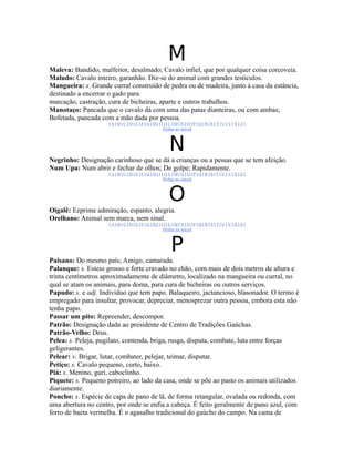 M
Maleva: Bandido, malfeitor, desalmado; Cavalo infiel, que por qualquer coisa corcoveia.
Maludo: Cavalo inteiro, garanhão. Diz-se do animal com grandes testículos.
Mangueira: s. Grande curral construído de pedra ou de madeira, junto à casa da estância,
destinado a encerrar o gado para
marcação, castração, cura de bicheiras, aparte e outros trabalhos.
Manotaço: Pancada que o cavalo dá com uma das patas dianteiras, ou com ambas;
Bofetada, pancada com a mão dada por pessoa.
                     |A|B|C|D|E|F|G|H|I|J|L|M|N|O|P|Q|R|S|T|U|V|X|Z|
                                        |Voltar ao início|



                                          N
Negrinho: Designação carinhoso que se dá a crianças ou a pessas que se tem afeição.
Num Upa: Num abrir e fechar de olhos; De golpe; Rapidamente.
                     |A|B|C|D|E|F|G|H|I|J|L|M|N|O|P|Q|R|S|T|U|V|X|Z|
                                        |Voltar ao início|



                                          O
Oigalê: Ezprime admiração, espanto, alegria.
Orelhano: Animal sem marca, nem sinal.
                     |A|B|C|D|E|F|G|H|I|J|L|M|N|O|P|Q|R|S|T|U|V|X|Z|
                                        |Voltar ao início|



                                           P
Paisano: Do mesmo país; Amigo, camarada.
Palanque: s. Esteio grosso e forte cravado no chão, com mais de dois metros de altura e
trinta centímetros aproximadamente de diâmetro, localizado na mangueira ou curral, no
qual se atam os animais, para doma, para cura de bicheiras ou outros serviços.
Papudo: s. e adj. Indivíduo que tem papo. Balaqueiro, jactancioso, blasonador. O termo é
empregado para insultar, provocar, depreciar, menosprezar outra pessoa, embora esta não
tenha papo.
Passar um pito: Repreender, descompor.
Patrão: Designação dada ao presidente de Centro de Tradições Gaúchas.
Patrão-Velho: Deus.
Pelea: s. Peleja, pugilato, contenda, briga, rusga, disputa, combate, luta entre forças
geligerantes.
Pelear: v. Brigar, lutar, combater, pelejar, teimar, disputar.
Petiço: s. Cavalo pequeno, curto, baixo.
Piá: s. Menino, guri, caboclinho.
Piquete: s. Pequeno potreiro, ao lado da casa, onde se põe ao pasto os animais utilizados
diariamente.
Poncho: s. Espécie de capa de pano de lã, de forma retangular, ovalada ou redonda, com
uma abertura no centro, por onde se enfia a cabeça. É feito geralmente de pano azul, com
forro de baeta vermelha. É o agasalho tradicional do gaúcho do campo. Na cama de
 