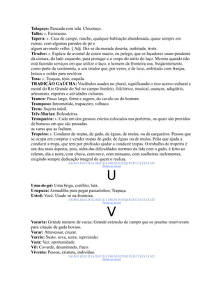 Talagaço: Pancada com tala. Chicotaço.
Talho: s. Ferimento.
Tapera: s. Casa de campo, rancho, qualquer habitação abandonada, quase sempre em
ruínas, com algumas paredes de pé e
algum arvoredo velho. || Adj. Diz-se da morada deserta, inabitada, triste.
Tirador: s. Espécie de avental de couro macio, ou pelego, que os laçadores usam pendente
da cintura, do lado esquerdo, para proteger e o corpo do atrito do laço. Mesmo quando não
está fazendo serviços em que utilize o laço, o homem da fronteira usa, freqüentemente,
como parte da vestimenta, o seu tirador que, por vezes, é de luxo, enfeitado com franjas,
bolsos e coldre para revólver.
Tosa: s. Tosquia, toso, esquila.
TRADIÇÃO GAÚCHA: Vocábulos usados no plural, significando o rico acervo cultural e
moral do Rio Grande do Sul no campo literário, folclórico, musical, usanças, adagiário,
artesanato, esportes e atividades culturais.
Tranco: Passo largo, firme e seguro, do cavalo ou do homem.
Tramposo: Intrometido, trapaceiro, velhaco.
Trem: Sujeito inútil.
Três-Marias: Boleadeiras.
Tronqueira: s. Cada um dos grossos esteios colocados nas porteiras, os quais são providos
de buracos em que são passadas
as varas que as fecham.
Tropeiro: s. Condutor de tropas, de gado, de éguas, de mulas, ou de cargueiros. Pessoa que
se ocupa em comprar e vender tropas de gado, de éguas ou de mulas. Peão que ajuda a
conduzir a tropa, que tem por profissão ajudar a conduzir tropas. O trabalho do tropeiro é
um dos mais ásperos, pois, além das dificuldades normais da lida com o gado, é feito ao
relento, dia e noite, com chuva, com neve, com minuano, com soalheiras inclementes,
exigindo sempre dedicação integral de quem o realiza.
                     |A|B|C|D|E|F|G|H|I|J|L|M|N|O|P|Q|R|S|T|U|V|X|Z|
                                        |Voltar ao início|



                                          U
Uma-de-pé: Uma briga, conflito, luta.
Urupuca: Armadilha para pegar passarinhos; Trapaça.
Usted: Você. Usado só na fronteira.
                     |A|B|C|D|E|F|G|H|I|J|L|M|N|O|P|Q|R|S|T|U|V|X|Z|
                                        |Voltar ao início|



                                          V
Vacaria: Grande número de vacas; Grande extensão de campo que os jesuítas reservavam
para criação de gado bovino.
Varar: Atravessar, cruzar.
Vareio: Susto, sova, surra, repreensão.
Vaza: Vez, oportunidade.
Vil: Covarde, desanimado, fraco.
Vivente: Pessoa, criatura, indivíduo.
                     |A|B|C|D|E|F|G|H|I|J|L|M|N|O|P|Q|R|S|T|U|V|X|Z|
                                        |Voltar ao início|
 