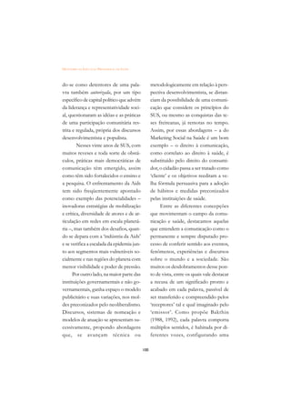 DICIONÁRIO DA EDUCAÇÃO PROFISSIONAL EM SAÚDE



do-se como detentores de uma pala-                   metodologicamente em relação à pers-
vra também autorizada, por um tipo                   pectiva desenvolvimentista, se distan-
específico de capital político que advém             ciam da possibilidade de uma comuni-
da liderança e representatividade soci-              cação que considere os princípios do
al, questionaram as idéias e as práticas             SUS, ou mesmo as conquistas das te-
de uma participação comunitária res-                 ses freireanas, já remotas no tempo.
trita e regulada, própria dos discursos              Assim, por essas abordagens – a do
desenvolvimentista e populista.                      Marketing Social na Saúde é um bom
        Nesses vinte anos de SUS, com                exemplo – o direito à comunicação,
muitos reveses e toda sorte de obstá-                como correlato ao direito à saúde, é
culos, práticas mais democráticas de                 substituído pelo direito do consumi-
comunicação têm emergido, assim                      dor, o cidadão passa a ser tratado como
como têm sido fortalecidos o ensino e                ‘cliente’ e os objetivos reeditam a ve-
a pesquisa. O enfrentamento da Aids                  lha fórmula persuasiva para a adoção
tem sido freqüentemente apontado                     de hábitos e medidas preconizados
como exemplo das potencialidades –                   pelas instituições de saúde.
inovadoras estratégias de mobilização                      Entre as diferentes concepções
e crítica, diversidade de atores e de ar-            que movimentam o campo da comu-
ticulação em redes em escala planetá-                nicação e saúde, destacamos aquelas
ria –, mas também dos desafios, quan-                que entendem a comunicação como o
do se depara com a ‘indústria da Aids’               permanente e sempre disputado pro-
e se verifica a escalada da epidemia jun-            cesso de conferir sentido aos eventos,
to aos segmentos mais vulneráveis so-                fenômenos, experiências e discursos
cialmente e nas regiões do planeta com               sobre o mundo e a sociedade. São
menor visibilidade e poder de pressão.               muitos os desdobramentos desse pon-
      Por outro lado, na maior parte das             to de vista, entre os quais vale destacar
instituições governamentais e não go-                a recusa de um significado pronto e
vernamentais, ganha espaço o modelo                  acabado em cada palavra, passível de
publicitário e suas variações, nos mol-              ser transferido e compreendido pelos
des preconizados pelo neoliberalismo.                ‘receptores’ tal e qual imaginado pelo
Discursos, sistemas de nomeação e                    ‘emissor’. Como propõe Bakthin
modelos de atuação se apresentam su-                 (1988, 1992), cada palavra comporta
cessivamente, propondo abordagens                    múltiplos sentidos, é habitada por di-
que, se avançam técnica ou                           ferentes vozes, configurando uma

                                               100
 