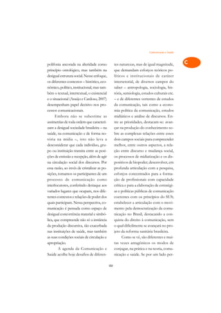 Comunicação e Saúde   A

polifonia ancorada na alteridade como              tes naturezas, mas de igual magnitude,        C
princípio ontológico, mas também na                que demandam esforços teóricos po-
desigual estrutura social. Nesse enfoque,          líticos e institucionais de caráter           D
os diferentes contextos – histórico, eco-          intersetorial, de diversos campos do
nômico, político, institucional, mas tam-          saber – antropologia, sociologia, his-
                                                                                                 E
bém o textual, intertextual, o existencial         tória, semiologia, estudos culturais etc.
                                                                                                 F
e o situacional (Araújo e Cardoso, 2007)           – e de diferentes vertentes de estudos
desempenham papel decisivo nos pro-                da comunicação, tais como a econo-
                                                                                                 G
cessos comunicacionais.                            mia política da comunicação, estudos
      Embora não se subestime as                   midiáticos e análise de discursos. En-        H
assimetrias de toda ordem que caracteri-           tre as prioridades, destacam-se: avan-
zam a desigual sociedade brasileira – na           çar na produção do conhecimento so-           I
saúde, na comunicação e de forma no-               bre as complexas relações entre esses
tória na mídia –, isto não leva a                  dois campos sociais para compreender          N
desconsiderar que cada indivíduo, gru-             melhor, entre outros aspectos, a rela-
po ou instituição transita entre as posi-          ção entre discurso e mudança social,          O
ções de emissão e recepção, além de agir           os processos de midiatização e os dis-
na circulação social dos discursos. Por            positivos de biopoder; desenvolver, em        P
essa razão, ao invés de cristalizar as po-         profunda articulação com a pesquisa,
sições, tomamos os participantes de um             esforços concentrados para a forma-           Q
processo de comunicação como                       ção de profissionais com capacidade
interlocutores, conferindo destaque aos            crítica e para a elaboração de estratégi-     R
variados lugares que ocupam, nos dife-             as e políticas públicas de comunicação
rentes contextos e relações de poder dos           coerentes com os princípios do SUS;           S
quais participam. Nessa perspectiva, co-           estabelecer a articulação com o movi-
municação é pensada como espaço de                 mento pela democratização da comu-            T
desigual concorrência material e simbó-            nicação no Brasil, destacando a con-
lica, que compreende não só a instância            quista do direito à comunicação, sem          U
da produção discursiva, tão exacerbada             o qual dificilmente se avançará no pro-
nas instituições de saúde, mas também              jeto da reforma sanitária brasileira.
                                                                                                 V
as suas condições sociais de circulação e                Como se vê, são diferentes e mui-
                                                                                                 A
apropriação.                                       tas vezes antagônicos os modos de
        A agenda da Comunicação e                  conjugar, na prática e na teoria, comu-
                                                                                                 A
Saúde acolhe hoje desafios de diferen-             nicação e saúde. Se por um lado per-

                                             101
 