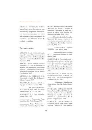 DICIONÁRIO DA EDUCAÇÃO PROFISSIONAL EM SAÚDE



cebemos aí a resistência dos modelos                  BRASIL. Ministério da Saúde. Conselho
hegemônicos e os obstáculos a uma                     Nacional de Saúde. Coletânea de
                                                      comunicação e informação em saúde para o
real mudança nas práticas comunicati-                 exercício do controle social. Brasília: Ed.
vas, mesmo que desejada, por outro                    Ministério da Saúde, 2006. 156 p.
lado temos evidências da vitalidade da                ______. Ministério da Saúde. Conselho
sociedade e seus diferentes modos de                  Nacional de Saúde. Seminário de
produzir a realidade.                                 comunicação, informação e informática em
                                                      saúde. Relatório. Brasília: Ed. Ministério
                                                      da Saúde, 2005. 88 p

Para saber mais:                                      _______. Relatório da VIII Conferência
                                                      Nacional de Saúde. Brasília, 1986.

ARAÚJO, I. Mercado simbólico: interlocução,           _______. Ministério da Saúde. Relatório
luta, poder – um modelo de comunicação para           da 12ª Conferência Nacional de Saúde.
políticas públicas. Tese de Doutorado, Rio            Brasília, 2004.
de Janeiro: Universidade Federal do Rio               CARDOSO, J. M. Comunicação, saúde e
de Janeiro, 2002.                                     discurso preventivo: reflexões a partir de uma
ARAÚJO, I. S. et al. Promoção da Saúde e              leitura das campanhas nacionais de Aids
Prevenção do HIV/Aids no Município do Rio             veiculadas pela TV (1987-1999).
de Janeiro: uma metodologia de avaliação para         Dissertação de Mestrado, Rio de Janeiro:
políticas e estratégias de comunicação.               Universidade Federal do Rio de Janeiro,
Relatório de pesquisa. Rio de Janeiro:                2001.
Cict/Fiocruz, 2003.                                   FAUSTO NETO, A. Saúde em uma
ARAÚJO, I. S.; CARDOSO, J. M.                         sociedade midiatizada. In: Revista Eco-
Comunicação e Saúde. Rio de Janeiro:                  Pós, v. 10, n.1, jan-jul. Rio de Janeiro:
Editora Fiocruz, 2007.                                E-Papers,198-205, 2007.

BAKHTIN, M. Marxismo e filosofia da                   _________. Comunicação e Mídia Impressa.
linguagem. São Paulo: Hucitec, 1988.                  Estudo sobre a Aids. São Paulo: Hacker,
                                                      1999.
___________. Os gêneros do discurso.
In: A estética da criação verbal. São Paulo:          FUNDAÇÃO OSWALDO CRUZ.
Martins Fontes, p. 277-326, 1992.                     Escola Nacional de Saúde Pública Sergio
                                                      Arouca. Cadernos de Saúde Pública.
BOURDIEU, P. O Poder Simbólico.                       Participação popular e controle de
Lisboa: Difel, 1989.                                  endemias. v. 14, suplemento 2. Rio de
___________. A Economia das Trocas                    Janeiro: Ensp/Fiocruz, 1998.
Lingüísticas. São Paulo: Edusp, 1996.                 FUNDAÇÃO OSWALDO CRUZ.
___________. Razões Práticas: sobre a                 Escola Nacional de Saúde Pública Sergio
teoria da ação. Campinas: Papirus, 1997.              Arouca. Cadernos de Saúde Pública.


                                                102
 