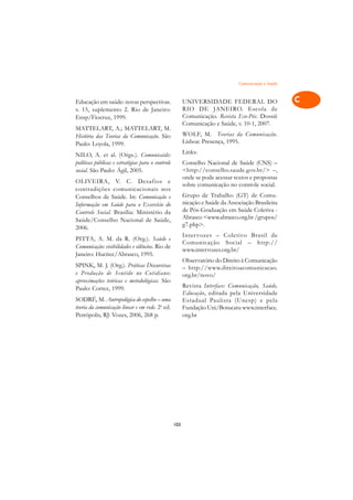 Comunicação e Saúde   A

Educação em saúde: novas perspectivas.                   UNIVERSIDADE FEDERAL DO                      C
v. 15, suplemento 2. Rio de Janeiro:                     RIO DE JANEIRO. Escola de
Ensp/Fiocruz, 1999.                                      Comunicação. Revista Eco-Pós. Dossiê         D
                                                         Comunicação e Saúde, v. 10-1, 2007.
MATTELART, A.; MATTELART, M.
História das Teorias da Comunicação. São                 WOLF, M. Teorias da Comunicação.             E
Paulo: Loyola, 1999.                                     Lisboa: Presença, 1995.

NILO, A. et al. (Orgs.). Comunicaids:                    Links:                                       F
políticas públicas e estratégias para o controle         Conselho Nacional de Saúde (CNS) –
social. São Paulo: Ágil, 2005.                           <http://conselho.saude.gov.br/> –,           G
                                                         onde se pode acessar textos e propostas
OLIVEIRA, V. C. Desafios e
                                                         sobre comunicação no controle social.
contradições comunicacionais nos                                                                      H
Conselhos de Saúde. In: Comunicação e                    Grupo de Trabalho (GT) de Comu-
                                                         nicação e Saúde da Associação Brasileira
Informação em Saúde para o Exercício do
                                                         de Pós-Graduação em Saúde Coletiva -
                                                                                                      I
Controle Social. Brasília: Ministério da
Saúde/Conselho Nacional de Saúde,                        Abrasco <www.abrasco.org.br /grupos/
2006.
                                                         g7.php>.                                     N
                                                         Inter vozes – Coletivo Brasil de
PITTA, A. M. da R. (Org.). Saúde e
                                                         Comunicação Social – http://                 O
Comunicação: visibilidades e silêncios. Rio de
                                                         www.intervozes.org.br/
Janeiro: Hucitec/Abrasco, 1995.
                                                         Observatório do Direito à Comunicação        P
SPINK, M. J. (Org.). Práticas Discursivas                – http://www.direitoacomunicacao.
e Produção de Sentido no Cotidiano:
aproximações teóricas e metodológicas. São
                                                         org.br/novo/                                 Q
Paulo: Cortez, 1999.                                     Revista Interface: Comunicação, Saúde,
                                                         Educação, editada pela Universidade          R
SODRÉ, M. Antropológica do espelho – uma                 Estadual Paulista (Unesp) e pela
teoria da comunicação linear e em rede. 2a ed.           Fundação Uni/Botucatu www.interface.
Petrópolis, RJ: Vozes, 2006, 268 p.                      org.br                                       S

                                                                                                      T

                                                                                                      U

                                                                                                      V

                                                                                                      A

                                                                                                      A

                                                   103
 