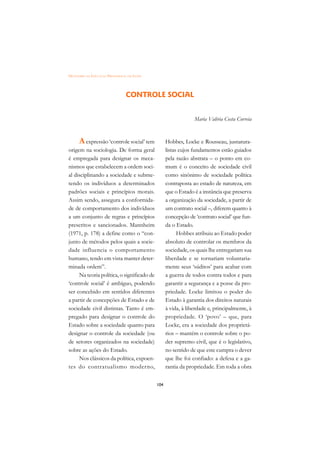 DICIONÁRIO DA EDUCAÇÃO PROFISSIONAL EM SAÚDE




                                  CONTROLE SOCIAL


                                                                  Maria Valéria Costa Correia



      A expressão ‘controle social’ tem              Hobbes, Locke e Rousseau, jusnatura-
origem na sociologia. De forma geral                 listas cujos fundamentos estão guiados
é empregada para designar os meca-                   pela razão abstrata – o ponto em co-
nismos que estabelecem a ordem soci-                 mum é o conceito de sociedade civil
al disciplinando a sociedade e subme-                como sinônimo de sociedade política
tendo os indivíduos a determinados                   contraposta ao estado de natureza, em
padrões sociais e princípios morais.                 que o Estado é a instância que preserva
Assim sendo, assegura a conformida-                  a organização da sociedade, a partir de
de de comportamento dos indivíduos                   um contrato social –, diferem quanto à
a um conjunto de regras e princípios                 concepção de ‘contrato social’ que fun-
prescritos e sancionados. Mannheim                   da o Estado.
(1971, p. 178) a define como o “con-                       Hobbes atribuiu ao Estado poder
junto de métodos pelos quais a socie-                absoluto de controlar os membros da
dade influencia o comportamento                      sociedade, os quais lhe entregariam sua
humano, tendo em vista manter deter-                 liberdade e se tornariam voluntaria-
minada ordem”.                                       mente seus ‘súditos’ para acabar com
     Na teoria política, o significado de            a guerra de todos contra todos e para
‘controle social’ é ambíguo, podendo                 garantir a segurança e a posse da pro-
ser concebido em sentidos diferentes                 priedade. Locke limitou o poder do
a partir de concepções de Estado e de                Estado à garantia dos direitos naturais
sociedade civil distintas. Tanto é em-               à vida, à liberdade e, principalmente, à
pregado para designar o controle do                  propriedade. O ‘povo’ – que, para
Estado sobre a sociedade quanto para                 Locke, era a sociedade dos proprietá-
designar o controle da sociedade (ou                 rios – mantém o controle sobre o po-
de setores organizados na sociedade)                 der supremo civil, que é o legislativo,
sobre as ações do Estado.                            no sentido de que este cumpra o dever
     Nos clássicos da política, expoen-              que lhe foi confiado: a defesa e a ga-
tes do contratualismo moderno,                       rantia da propriedade. Em toda a obra

                                               104
 