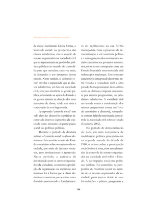 DICIONÁRIO DA EDUCAÇÃO PROFISSIONAL EM SAÚDE



da classe dominante. Desta forma, o                  to do capitalismo na sua for ma
‘controle social’, na perspectiva das                monopolista. Com o processo de de-
classes subalternas, visa à atuação de               mocratização e efervescência política
setores organizados na sociedade civil               e o ressurgimento dos movimentos so-
que as representam na gestão das polí-               ciais contrários aos governos autoritá-
ticas públicas no sentido de controlá-               rios, criou-se um contraponto entre um
las para que atendam, cada vez mais,                 Estado ditatorial e uma sociedade civil
às demandas e aos interesses dessas                  sedenta por mudanças. Este contexto
classes. Neste sentido, o ‘controle so-              caracterizou uma pseudodicotomia en-
cial’ envolve a capacidade que as clas-              tre Estado e sociedade civil e uma
ses subalternas, em luta na sociedade                pseudo-homogeneização desta última
civil, têm para interferir na gestão pú-             como se ela fosse composta unicamen-
blica, orientando as ações do Estado e               te por setores progressistas, ou pelas
os gastos estatais na direção dos seus               classes subalternas. A sociedade civil
interesses de classe, tendo em vista a               era tratada como a condensação dos
construção de sua hegemonia.                         setores progressistas contra um Esta-
      A expressão ‘controle social’ tem              do autoritário e ditatorial, tornando-
sido alvo das discussões e práticas re-              se comum falar da necessidade do con-
centes de diversos segmentos da soci-                trole da sociedade civil sobre o Estado
edade como sinônimo de participação                  (Coutinho, 2002).
social nas políticas públicas.                             No período de democratização
      Durante o período da ditadura                  do país, em uma conjuntura de
militar, o ‘controle social’ da classe do-           mobilização política principalmente
minante foi exercido através do Esta-                na segunda metade da década de
do autoritário sobre o conjunto da so-               1980, o debate sobre a participação
ciedade, por meio de decretos secre-                 social voltou à tona, com uma dimen-
tos, atos institucionais e repressão.                são de controle de setores organiza-
Nesse período, a ausência de                         dos na sociedade civil sobre o Esta-
interlocução com os setores organiza-                do. A participação social nas políti-
dos da sociedade, ou mesmo a proibi-                 cas públicas foi concebida na pers-
ção da organização ou expressão dos                  pectiva do ‘controle social’ no senti-
mesmos foi a forma que a classe do-                  do de os setores organizados da so-
minante encontrou para exercer o seu                 ciedade participarem desde as suas
domínio promovendo o fortalecimen-                   formulações – planos, programas e

                                               106
 