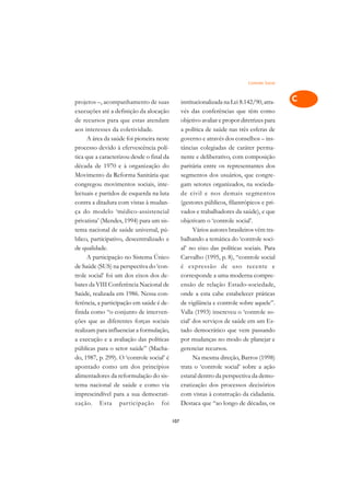 Controle Social   A

projetos –, acompanhamento de suas               institucionalizada na Lei 8.142/90, atra-      C
execuções até a definição da alocação            vés das conferências que têm como
de recursos para que estas atendam               objetivo avaliar e propor diretrizes para      D
aos interesses da coletividade.                  a política de saúde nas três esferas de
      A área da saúde foi pioneira neste         governo e através dos conselhos – ins-
                                                                                                E
processo devido à efervescência polí-            tâncias colegiadas de caráter perma-
                                                                                                F
tica que a caracterizou desde o final da         nente e deliberativo, com composição
década de 1970 e à organização do                paritária entre os representantes dos
                                                                                                G
Movimento da Reforma Sanitária que               segmentos dos usuários, que congre-
congregou movimentos sociais, inte-              gam setores organizados, na socieda-           H
lectuais e partidos de esquerda na luta          de civil e nos demais segmentos
contra a ditadura com vistas à mudan-            (gestores públicos, filantrópicos e pri-       I
ça do modelo ‘médico-assistencial                vados e trabalhadores da saúde), e que
privatista’ (Mendes, 1994) para um sis-          objetivam o ‘controle social’.                 N
tema nacional de saúde universal, pú-                  Vários autores brasileiros vêm tra-
blico, participativo, descentralizado e          balhando a temática do ‘controle soci-         O
de qualidade.                                    al’ no eixo das políticas sociais. Para
      A participação no Sistema Único            Carvalho (1995, p. 8), “controle social        P
de Saúde (SUS) na perspectiva do ‘con-           é expressão de uso recente e
trole social’ foi um dos eixos dos de-           corresponde a uma moderna compre-              Q
bates da VIII Conferência Nacional de            ensão de relação Estado-sociedade,
Saúde, realizada em 1986. Nessa con-             onde a esta cabe estabelecer práticas          R
ferência, a participação em saúde é de-          de vigilância e controle sobre aquele”.
finida como “o conjunto de interven-             Valla (1993) inscreveu o ‘controle so-         S
ções que as diferentes forças sociais            cial’ dos serviços de saúde em um Es-
realizam para influenciar a formulação,          tado democrático que vem passando              T
a execução e a avaliação das políticas           por mudanças no modo de planejar e
públicas para o setor saúde” (Macha-             gerenciar recursos.                            U
do, 1987, p. 299). O ‘controle social’ é               Na mesma direção, Barros (1998)
apontado como um dos princípios                  trata o ‘controle social’ sobre a ação
                                                                                                V
alimentadores da reformulação do sis-            estatal dentro da perspectiva da demo-
                                                                                                A
tema nacional de saúde e como via                cratização dos processos decisórios
imprescindível para a sua democrati-             com vistas à construção da cidadania.
                                                                                                A
zação. Esta participação foi                     Destaca que “ao longo de décadas, os

                                           107
 