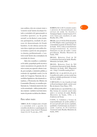Controle Social   A

suas análises, têm em comum tratar o                 BARROS, M. E. D. O controle social e                 C
                                                     o processo de descentralização dos
‘controle social’ dentro da relação Es-
tado e sociedade civil, apresentando os
                                                     ser viços de saúde. In: Incentivo à                  D
                                                     Participação Popular e Controle Social no SUS:
conselhos ‘gestores’, ou ‘de gestão                  textos técnicos para conselheiros de saúde.
setorial’, ou ‘de direitos’, como instân-            Brasília: IEC, 1998.                                 E
cias participativas, resultado do pro-               BRASIL. Lei n. 8.142 de 28 de dezembro
cesso de democratização do Estado                    de 1990. Dispõe sobre a participação da              F
                                                     comunidade na gestão do Sistema Único
brasileiro. As três últimas autoras dei-
                                                     de Saúde - SUS e sobre as transferências             G
xam clara a opção por uma análise des-               interg overnamentais de recursos
ta temática a partir de uma perspecti-               financeiros na área de saúde e outras
                                                     providências. Brasília: Ministério da                H
va classista, problematizando o ‘con-
                                                     Saúde, 1990.
trole social’ dentro das contradições da
                                                     BRASIL. Relatório Final da XI                        I
sociedade de classes.
                                                     Conferência Nacional de Saúde. Brasília:
      Além dos conselhos e conferênci-               Ministério da Saúde, 2000.                           N
as de saúde, a população pode recorrer a
                                                     BRASIL. Relatório Final da XII
outros mecanismos de garantia dos di-                Conferência Nacional de Saúde. Brasília:             O
reitos sociais, em especial o direito à saú-         Ministério da Saúde, 2003. Disponível
                                                     em: <http://conselho.saude.gov.br>.
de, por exemplo, o ministério público, a                                                                  P
comissão de seguridade social e/ou da                BRAVO, M. I. S. & SOUZA, R. de O.
saúde do Congresso Nacional, das as-                 Conselhos de saúde e serviço social: luta
                                                     política e trabalho profissional. Ser Social,
                                                                                                          Q
sembléias legislativas e das câmaras de ve-          10: 15-27, 2002.
readores, a Promotoria dos Direitos do                                                                    R
                                                     CARVALHO, A. I. de. Conselhos de Saúde
Consumidor (Procon), os conselhos pro-               no Brasil: participação cidadã e controle social.
fissionais etc. A denúncia através dos mei-          Rio de Janeiro: Fase/Ibam, 1995.                     S
os de comunicação – rádios, jornais, televi-         CARVALHO, G. I. & SANTOS, L. dos.
são e internet – também é um forte instru-           Das formas de controle social sobre                  T
mento de pressão na defesa dos direitos.             ações e os serviços de saúde. Brasília:
                                                     Ministério da Saúde, 1992. v. I.                     U
                                                     (Cadernos da Nona)
Para saber mais:                                     COHN, A. Cidadania e formas de                       V
                                                     responsabilização do poder público e
ABREU, M. M. A relação entre o Estado                do setor privado pelo acesso, eqüidade,
e a sociedade civil: a questão dos                   qualidade e humanização na atenção à                 A
conselhos de direitos e a participação do            saúde. Cader nos da XI Conf erência
serviço social. Serviço Social & Movimento           Nacional de Saúde. Brasília: Ministério da           A
Social, 1(1): 61-76, jul.-dez., 1999.                Saúde, 2000.

                                               109
 