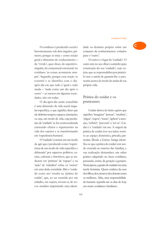 Cuidado em Saúde   A

      O cotidiano é produzido social e             dade ou domínio próprio sobre um                 C
historicamente sob dois ângulos: pri-              conjunto de conhecimentos voltados
meiro, porque se trata – como noção                para o ‘outro’.                                  D
geral e dimensão do conhecimento –                       O outro é o lugar do ‘cuidado’. O
do ‘vivido’, quer dizer, do repetitivo-            outro tem no seu olhar o caminho para
                                                                                                    E
singular, do conjuntural-estrutural: no            construção do seu ‘cuidado’, cujo su-
                                                                                                    F
cotidiano ‘as coisas acontecem sem-                jeito que se responsabiliza por praticá-
pre’. Segundo, porque essa noção se                lo tem a tarefa de garantir-lhe a auto-
                                                                                                    G
constrói e se identifica com o dia-                nomia acerca do modo de andar de sua
após-dia em que tudo é igual e tudo                própria vida.                                    H
muda – ‘nada como um dia após o
outro’ – ao menos em algumas socie-                                                                 I
dades, não em todas.                               Prática do cuidar e os
      O dia-após-dia assim concebido               praticantes                                      N
é uma dimensão da vida social singu-
lar-específica, o que significa dizer que               Cuidar deriva do latim cogitare que         O
ele delimita tempos, espaços, interações,          significa ‘imaginar’ ‘pensar’, ‘meditar’,
ou seja, um modo de vida, cuja produ-              ‘julgar’, ‘supor’, ‘tratar’, ‘aplicar’ a aten-   P
ção de ‘cuidado’ se faz contextualizada            ção, ‘refletir’, ‘prevenir’ e ‘ter-se’. Cui-
exercendo efeitos e repercussões na                dar é o ‘cuidado’ em ato. A origem da            Q
vida dos sujeitos e se transformando               prática de cuidar teve seu início restri-
em ‘experiência humana’.                           to ao espaço doméstico, privado, par-            R
      O ‘cuidado’ consiste em um modo              ticular. Desde a Grécia Antiga identi-
de agir que é produzido como ‘experi-              fica-se que a prática do cuidar vem sen-         S
ência de um modo de vida específico e              do exercida no interior das famílias, e
delineado’ por aspectos políticos, so-             sua realização demandava um saber                T
ciais, culturais e históricos, que se tra-         prático adquirido no fazer cotidiano,
duzem em ‘práticas’ de ‘espaço’ e na               passando, assim, de geração a geração.           U
‘ação’ de ‘cidadãos’ sobre os ‘outros’             Nesta época, a gestão do cuidado era uma
em uma dada sociedade. Daí o ‘cuida-               tarefa feminina. Quem cuidava da casa
                                                                                                    V
do como ato’ resulta na ‘prática do                dos filhos, dos escravos dos doentes eram
                                                                                                    A
cuidar’, que, ao ser exercida por um               as mulheres. Aliás, uma responsabilida-
cidadão, um sujeito, reveste-se de no-             de bastante repetida até os dias de hoje
                                                                                                    A
vos sentidos imprimindo uma identi-                em muito cotidianos familiares.

                                             111
 