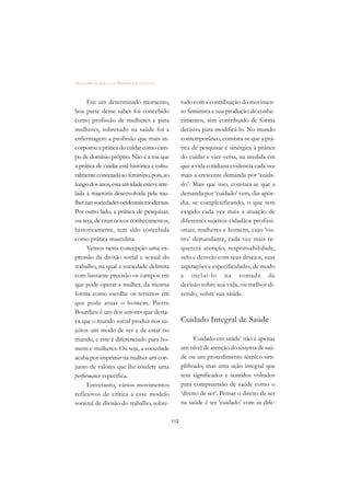 DICIONÁRIO DA EDUCAÇÃO PROFISSIONAL EM SAÚDE



      Em um determinado momento,                     tudo com a contribuição do movimen-
boa parte desse saber foi concebido                  to feminista e sua produção de conhe-
como profissão de mulheres e para                    cimentos, têm contribuído de forma
mulheres, sobretudo na saúde foi a                   decisiva para modificá-lo. No mundo
enfermagem a profissão que mais in-                  contemporâneo, constata-se que a prá-
corporou a prática do cuidar como cam-               tica de pesquisar é sinérgica à prática
po de domínio próprio. Não é à toa que               do cuidar e vice-versa, na medida em
a prática de cuidar está histórica e cultu-          que a vida cotidiana evidencia cada vez
ralmente conectada ao feminino, pois, ao             mais a crescente demanda por ‘cuida-
longo dos anos, essa atividade esteve atre-          do’. Mais que isso, constata-se que a
lada à trajetória desenvolvida pela mu-              demanda por ‘cuidado’ vem, dia-após-
lher nas sociedades ocidentais modernas.             dia, se complexificando, o que tem
Por outro lado, a prática de pesquisar,              exigido cada vez mais a atuação de
ou seja, de criar novos conhecimentos,               diferentes sujeitos-cidadãos-profissi-
historicamente, tem sido concebida                   onais, mulheres e homens, cujo ‘ou-
como prática masculina.                              tro’ demandante, cada vez mais re-
      Vemos nesta concepção uma ex-                  quererá atenção, responsabilidade,
pressão da divisão social e sexual do                zelo e desvelo com seus desejos, suas
trabalho, na qual a sociedade delimita               aspirações e especificidades, de modo
com bastante precisão os campos em                   a incluí-lo na tomada de
que pode operar a mulher, da mesma                   decisão sobre sua vida, ou melhor di-
forma como escolhe os terrenos em                    zendo, sobre sua saúde.
que pode atuar o homem. Pierre
Bourdieu é um dos autores que desta-
ca que o mundo social produz nos su-                 Cuidado Integral de Saúde
jeitos um modo de ser e de estar no
mundo, e este é diferenciado para ho-                      ‘Cuidado em saúde’ não é apenas
mens e mulheres. Ou seja, a sociedade                um nível de atenção do sistema de saú-
acaba por imprimir na mulher um con-                 de ou um procedimento técnico sim-
junto de valores que lhe confere uma                 plificado, mas uma ação integral que
performance específica.                              tem significados e sentidos voltados
      Entretanto, vários movimentos                  para compreensão de saúde como o
reflexivos de crítica a esse modelo                  ‘direito de ser’. Pensar o direito de ser
societal de divisão do trabalho, sobre-              na saúde é ter ‘cuidado’ com as dife-

                                               112
 