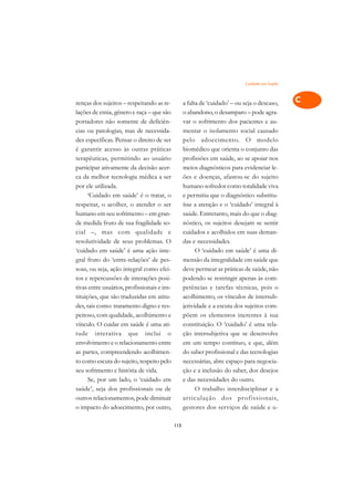 Cuidado em Saúde   A

renças dos sujeitos – respeitando as re-           a falta de ‘cuidado’ – ou seja o descaso,    C
lações de etnia, gênero e raça – que são           o abandono, o desamparo – pode agra-
portadores não somente de deficiên-                var o sofrimento dos pacientes e au-         D
cias ou patologias, mas de necessida-              mentar o isolamento social causado
des específicas. Pensar o direito de ser           pelo adoecimento. O modelo
                                                                                                E
é garantir acesso às outras práticas               biomédico que orienta o conjunto das
                                                                                                F
terapêuticas, permitindo ao usuário                profissões em saúde, ao se apoiar nos
participar ativamente da decisão acer-             meios diagnósticos para evidenciar le-
                                                                                                G
ca da melhor tecnologia médica a ser               ões e doenças, afastou-se do sujeito
por ele utilizada.                                 humano sofredor como totalidade viva         H
      ‘Cuidado em saúde’ é o tratar, o             e permitiu que o diagnóstico substitu-
respeitar, o acolher, o atender o ser              ísse a atenção e o ‘cuidado’ integral à      I
humano em seu sofrimento – em gran-                saúde. Entretanto, mais do que o diag-
de medida fruto de sua fragilidade so-             nóstico, os sujeitos desejam se sentir       N
cial –, mas com qualidade e                        cuidados e acolhidos em suas deman-
resolutividade de seus problemas. O                das e necessidades.                          O
‘cuidado em saúde’ é uma ação inte-                      O ‘cuidado em saúde’ é uma di-
gral fruto do ‘entre-relações’ de pes-             mensão da integralidade em saúde que         P
soas, ou seja, ação integral como efei-            deve permear as práticas de saúde, não
tos e repercussões de interações posi-             podendo se restringir apenas às com-         Q
tivas entre usuários, profissionais e ins-         petências e tarefas técnicas, pois o
tituições, que são traduzidas em atitu-            acolhimento, os vínculos de intersub-        R
des, tais como: tratamento digno e res-            jetividade e a escuta dos sujeitos com-
peitoso, com qualidade, acolhimento e              põem os elementos inerentes à sua            S
vínculo. O cuidar em saúde é uma ati-              constituição. O ‘cuidado’ é uma rela-
tude interativa que inclui o                       ção intersubjetiva que se desenvolve         T
envolvimento e o relacionamento entre              em um tempo contínuo, e que, além
as partes, compreendendo acolhimen-                do saber profissional e das tecnologias      U
to como escuta do sujeito, respeito pelo           necessárias, abre espaço para negocia-
seu sofrimento e história de vida.                 ção e a inclusão do saber, dos desejos
                                                                                                V
      Se, por um lado, o ‘cuidado em               e das necessidades do outro.
                                                                                                A
saúde’, seja dos profissionais ou de                     O trabalho interdisciplinar e a
outros relacionamentos, pode diminuir              ar ticulação dos pr ofissionais,
                                                                                                A
o impacto do adoecimento, por outro,               gestores dos serviços de saúde e u-

                                             113
 