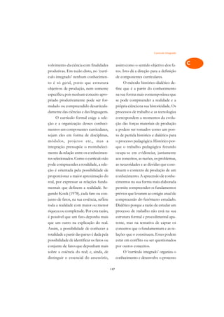 Currículo Integrado   A

volvimento da ciência com finalidades              assim como o sentido objetivo dos fa-          C
produtivas. Em razão disto, no ‘currí-             tos. Isto dá a direção para a definição
culo integrado’ nenhum conhecimen-                 de componentes curriculares.                   D
to é só geral, posto que estrutura                      O método histórico-dialético de-
objetivos de produção, nem somente                 fine que é a partir do conhecimento
                                                                                                  E
específico, pois nenhum conceito apro-             na sua forma mais contemporânea que
                                                                                                  F
priado produtivamente pode ser for-                se pode compreender a realidade e a
mulado ou compreendido desarticula-                própria ciência na sua historicidade. Os
                                                                                                  G
damente das ciências e das linguagens.             processos de trabalho e as tecnologias
      O currículo formal exige a sele-             correspondem a momentos da evolu-              H
ção e a organização desses conheci-                ção das forças materiais de produção
mentos em componentes curriculares,                e podem ser tomados como um pon-               I
sejam eles em forma de disciplinas,                to de partida histórico e dialético para
módulos, projetos etc., mas a                      o processo pedagógico. Histórico por-          N
integração pressupõe o reestabeleci-               que o trabalho pedagógico fecundo
mento da relação entre os conhecimen-              ocupa-se em evidenciar, juntamente             O
tos selecionados. Como o currículo não             aos conceitos, as razões, os problemas,
pode compreender a totalidade, a sele-             as necessidades e as dúvidas que cons-         P
ção é orientada pela possibilidade de              tituem o contexto de produção de um
proporcionar a maior aproximação do                conhecimento. A apreensão de conhe-            Q
real, por expressar as relações funda-             cimentos na sua forma mais elaborada
mentais que definem a realidade. Se-               permite compreender os fundamentos             R
gundo Kosik (1978), cada fato ou con-              prévios que levaram ao estágio atual de
junto de fatos, na sua essência, reflete           compreensão do fenômeno estudado.              S
toda a realidade com maior ou menor                Dialético porque a razão de estudar um
riqueza ou completude. Por esta razão,             processo de trabalho não está na sua           T
é possível que um fato deponha mais                estrutura formal e procedimental apa-
que um outro na explicação do real.                rente, mas na tentativa de captar os           U
Assim, a possibilidade de conhecer a               conceitos que o fundamentam e as re-
totalidade a partir das partes é dada pela         lações que o constituem. Estes podem
                                                                                                  V
possibilidade de identificar os fatos ou           estar em conflito ou ser questionados
                                                                                                  A
conjunto de fatos que deponham mais                por outros conceitos.
sobre a essência do real; e, ainda, de                  O ‘currículo integrado’ organiza o
                                                                                                  A
distinguir o essencial do assessório,              conhecimento e desenvolve o processo

                                             117
 